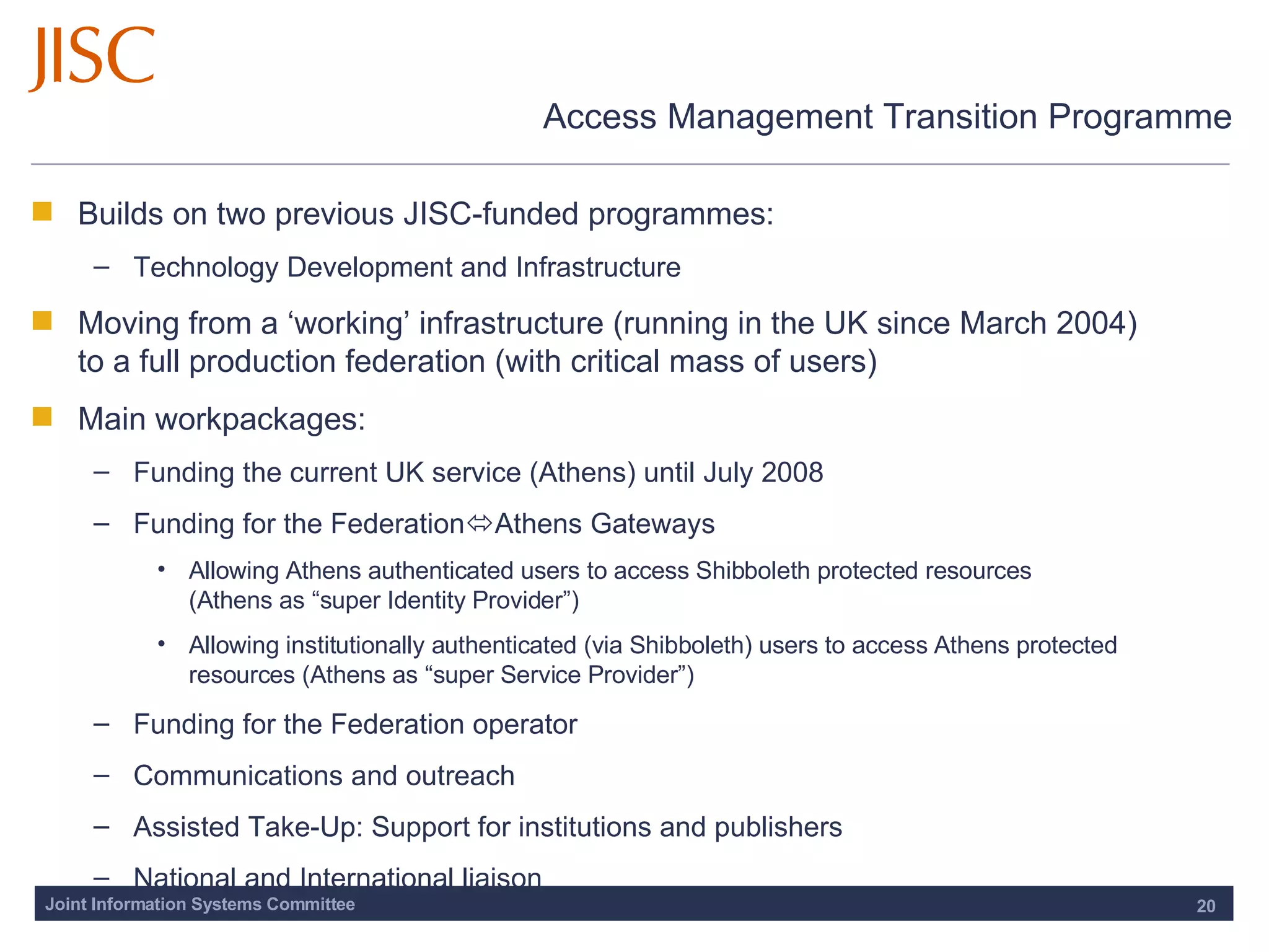 Access Management Transition Programme Builds on two previous JISC-funded programmes: Technology Development and Infrastructure  Moving from a ‘working’ infrastructure (running in the UK since March 2004)  to a full production federation (with critical mass of users)  Main workpackages: Funding the current UK service (Athens) until July 2008 Funding for the Federation  Athens Gateways Allowing Athens authenticated users to access Shibboleth protected resources  (Athens as “super Identity Provider”) Allowing institutionally authenticated (via Shibboleth) users to access Athens protected resources (Athens as “super Service Provider”) Funding for the Federation operator Communications and outreach Assisted Take-Up: Support for institutions and publishers National and International liaison 