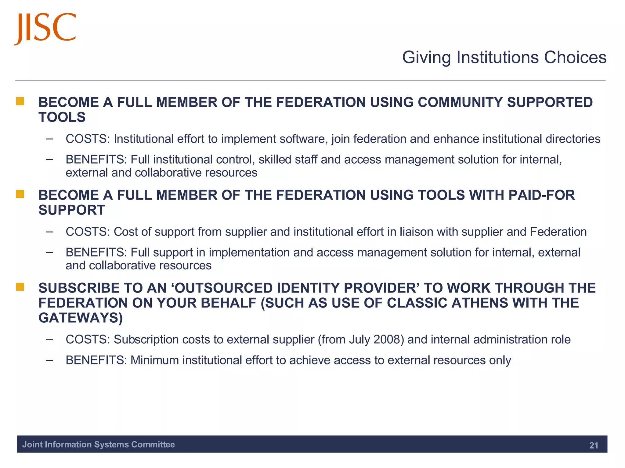 Giving Institutions Choices BECOME A FULL MEMBER OF THE FEDERATION USING COMMUNITY SUPPORTED TOOLS COSTS: Institutional effort to implement software, join federation and enhance institutional directories BENEFITS: Full institutional control, skilled staff and access management solution for internal, external and collaborative resources BECOME A FULL MEMBER OF THE FEDERATION USING TOOLS WITH PAID-FOR SUPPORT COSTS: Cost of support from supplier and institutional effort in liaison with supplier and Federation BENEFITS: Full support in implementation and access management solution for internal, external and collaborative resources SUBSCRIBE TO AN ‘OUTSOURCED IDENTITY PROVIDER’ TO WORK THROUGH THE FEDERATION ON YOUR BEHALF (SUCH AS USE OF CLASSIC ATHENS WITH THE GATEWAYS)  COSTS: Subscription costs to external supplier (from July 2008) and internal administration role BENEFITS:  Minimum institutional effort to achieve access to external resources only 