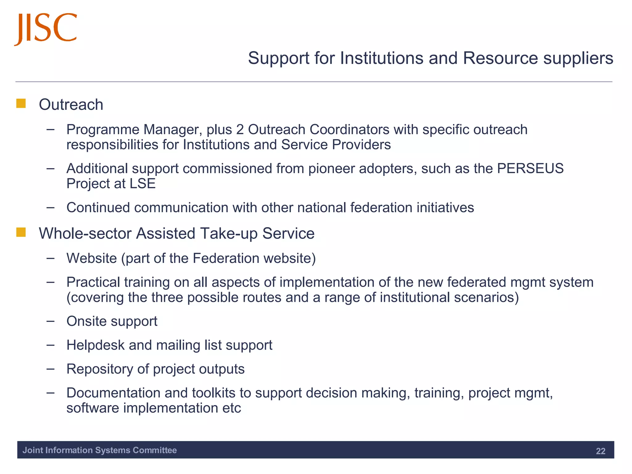 Support for Institutions and Resource suppliers Outreach Programme Manager, plus 2 Outreach Coordinators with specific outreach responsibilities for Institutions and Service Providers Additional support commissioned from pioneer adopters, such as the PERSEUS Project at LSE Continued communication with other national federation initiatives Whole-sector Assisted Take-up Service Website (part of the Federation website) Practical training on all aspects of implementation of the new federated mgmt system (covering the three possible routes and a range of institutional scenarios)  Onsite support Helpdesk and mailing list support Repository of project outputs Documentation and toolkits to support decision making, training, project mgmt, software implementation etc 