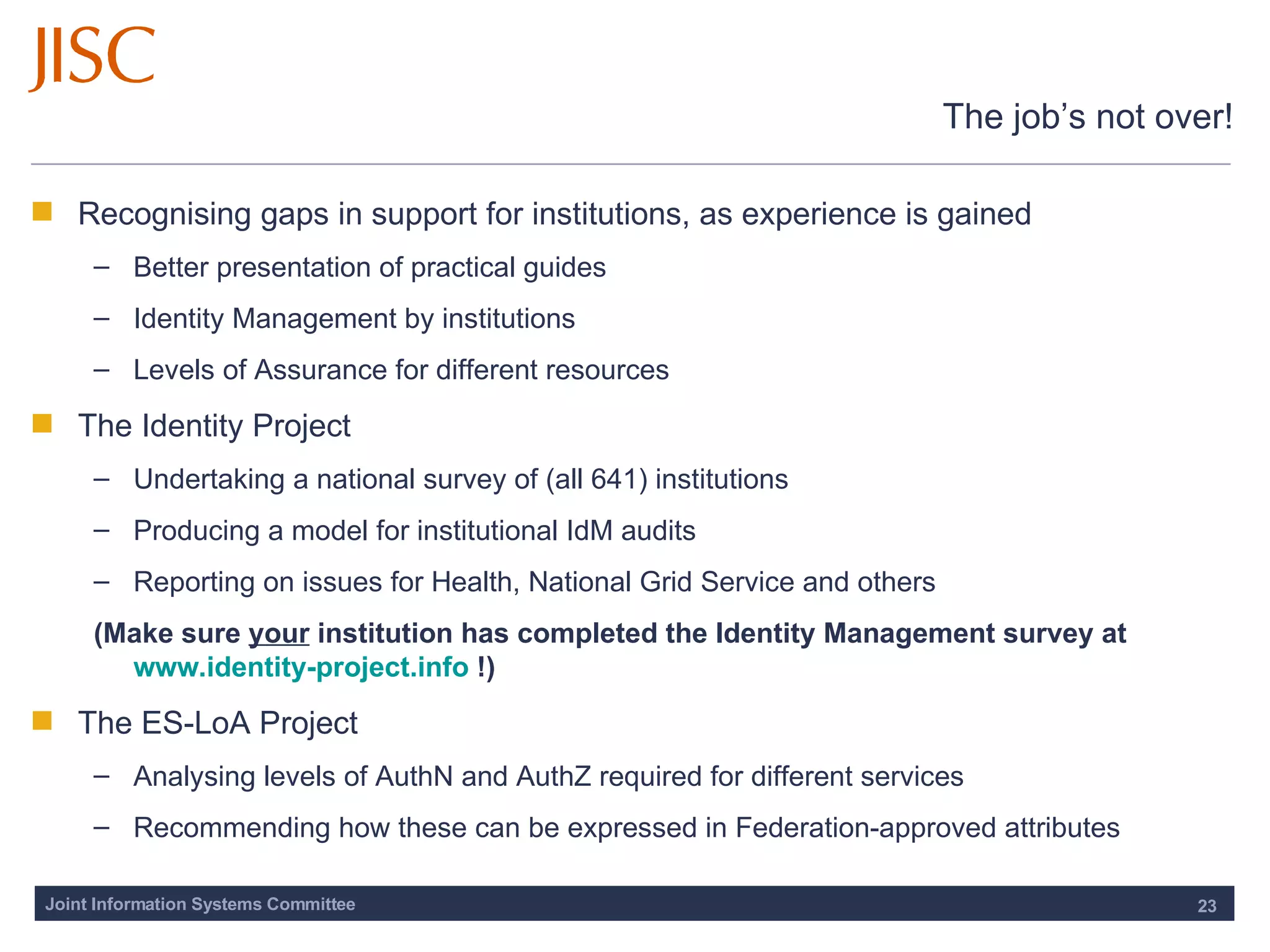 The job’s not over! Recognising gaps in support for institutions, as experience is gained Better presentation of practical guides Identity Management by institutions Levels of Assurance for different resources The Identity Project  Undertaking a national survey of (all 641) institutions Producing a model for institutional IdM audits Reporting on issues for Health, National Grid Service and others (Make sure  your  institution has completed the Identity Management survey at  www.identity-project.info  !) The ES-LoA Project Analysing levels of AuthN and AuthZ required for different services Recommending how these can be expressed in Federation-approved attributes 