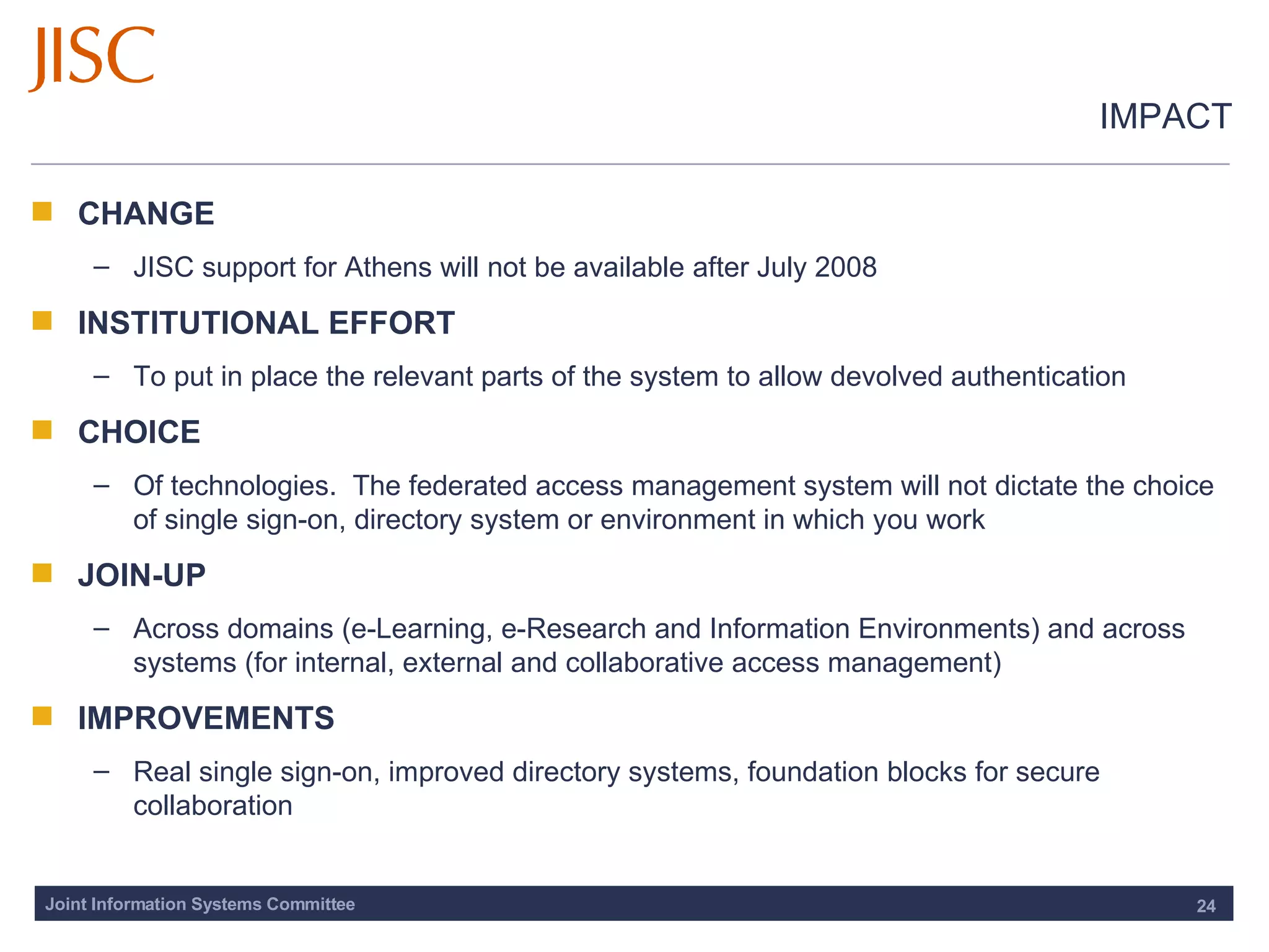 IMPACT CHANGE JISC support for Athens will not be available after July 2008 INSTITUTIONAL EFFORT To put in place the relevant parts of the system to allow devolved authentication CHOICE Of technologies.  The federated access management system will not dictate the choice of single sign-on, directory system or environment in which you work JOIN-UP Across domains (e-Learning, e-Research and Information Environments) and across systems (for internal, external and collaborative access management) IMPROVEMENTS Real single sign-on, improved directory systems, foundation blocks for secure collaboration 