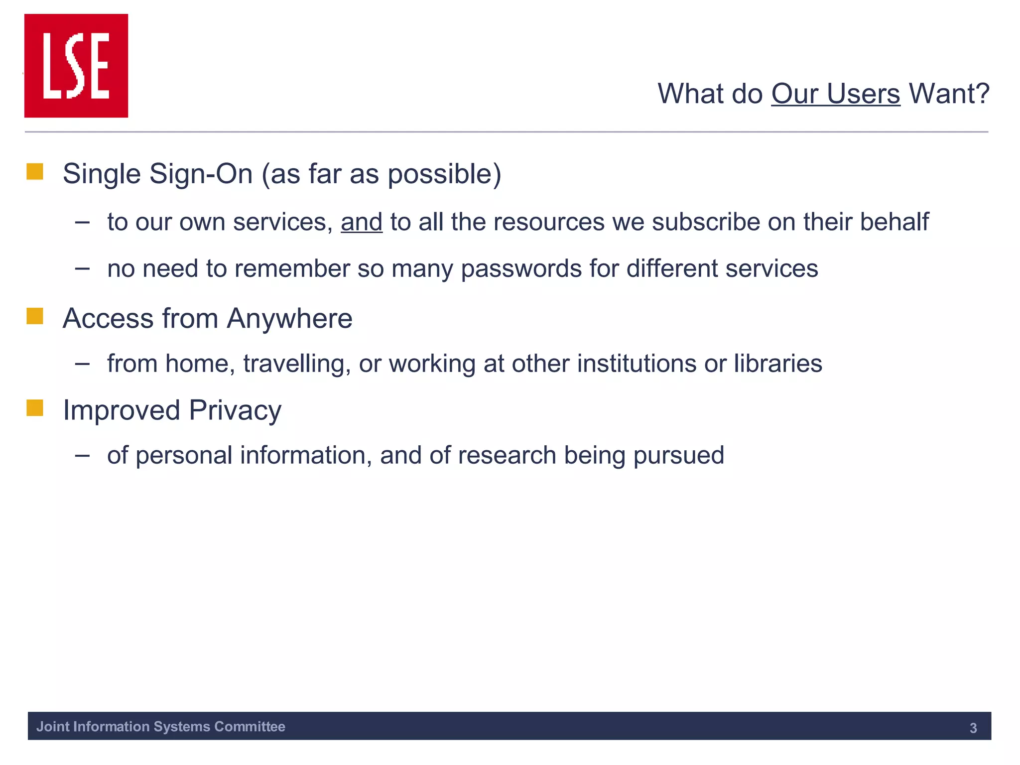 What do  Our Users  Want? Single Sign-On (as far as possible) to our own services,  and  to all the resources we subscribe on their behalf no need to remember so many passwords for different services Access from Anywhere from home, travelling, or working at other institutions or libraries Improved Privacy of personal information, and of research being pursued 