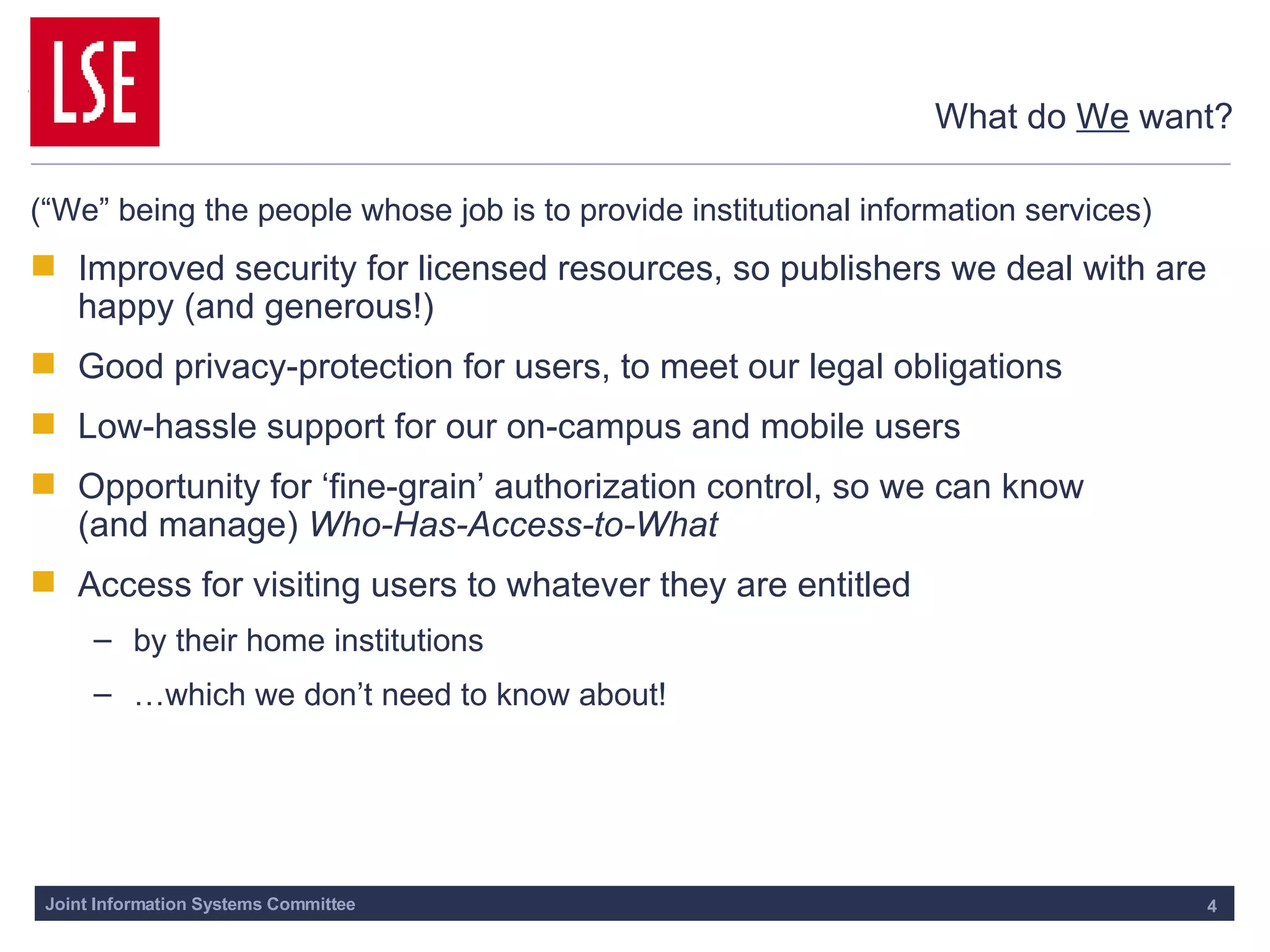 What do  We  want? (“We” being the people whose job is to provide institutional information services) Improved security for licensed resources, so publishers we deal with are happy (and generous!) Good privacy-protection for users, to meet our legal obligations Low-hassle support for our on-campus and mobile users Opportunity for ‘fine-grain’ authorization control, so we can know  (and manage)  Who-Has-Access-to-What Access for visiting users to whatever they are entitled by their home institutions …which we don’t need to know about! 