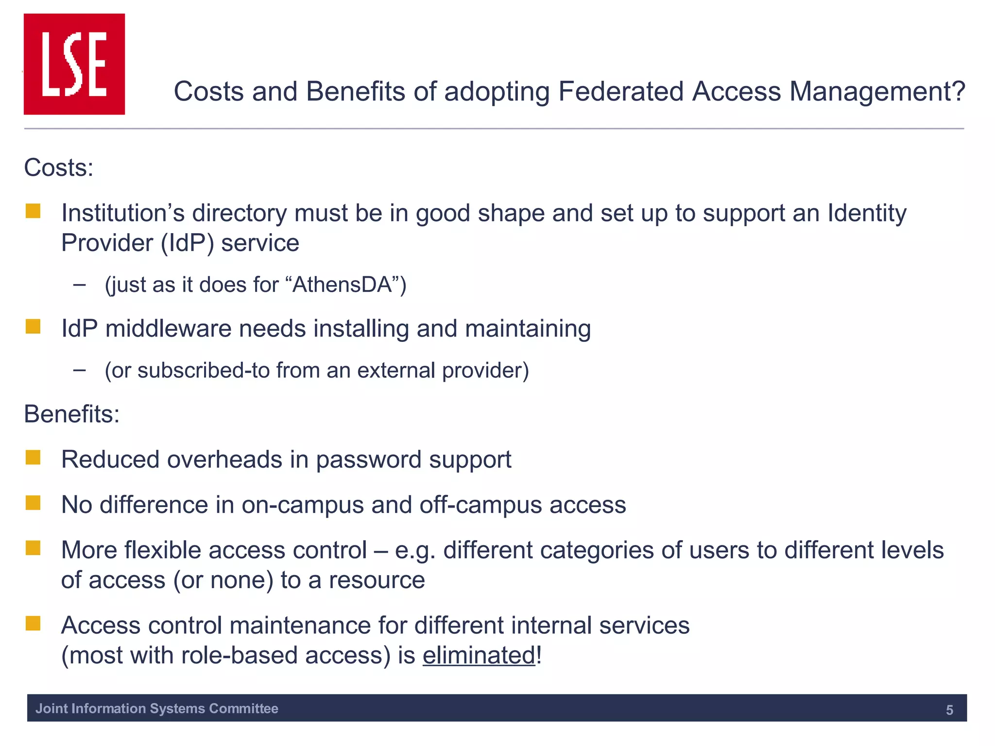 Costs and Benefits of adopting Federated Access Management? Costs: Institution’s directory must be in good shape and set up to support an Identity Provider (IdP) service (just as it does for “AthensDA”) IdP middleware needs installing and maintaining (or subscribed-to from an external provider) Benefits: Reduced overheads in password support No difference in on-campus and off-campus access More flexible access control – e.g. different categories of users to different levels of access (or none) to a resource Access control maintenance for different internal services  (most with role-based access) is  eliminated ! 
