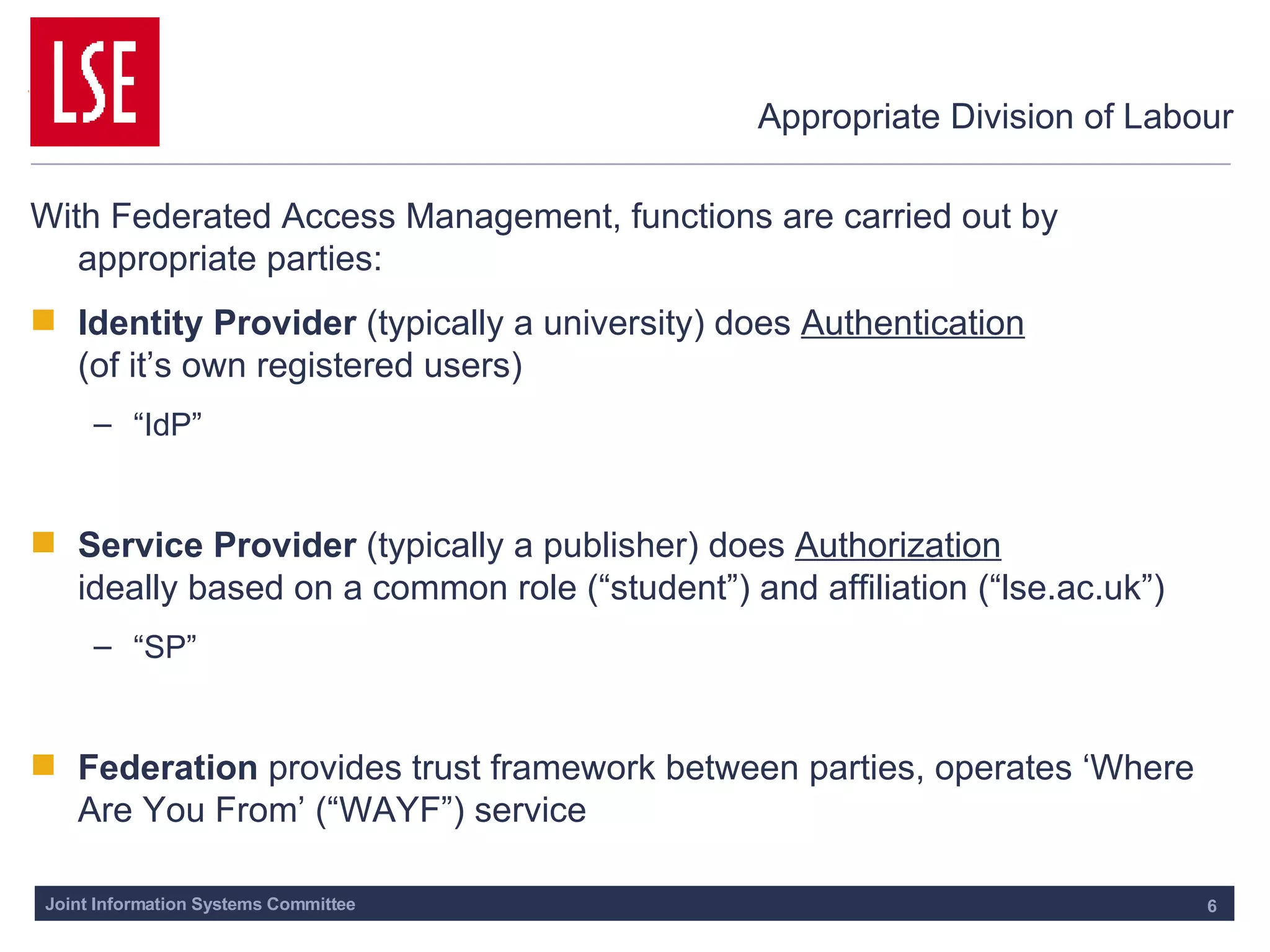 Appropriate Division of Labour With Federated Access Management, functions are carried out by appropriate parties: Identity Provider  (typically a university) does  Authentication   (of it’s own registered users) “ IdP” Service Provider  (typically a publisher) does  Authorization   ideally based on a common role (“student”) and affiliation (“lse.ac.uk”) “ SP” Federation  provides trust framework between parties, operates ‘Where Are You From’ (“WAYF”) service 