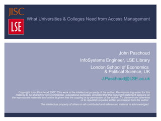 What Universities & Colleges Need from Access Management … and How the UK Access Management Federation will provide it John Paschoud InfoSystems Engineer, LSE Library London School of Economics  & Political Science, UK [email_address] Copyright John Paschoud 2007. This work is the intellectual property of the author. Permission is granted for this material to be shared for non-commercial, educational purposes, provided that this copyright statement appears on the reproduced materials and notice is given that the copying is by permission of the author. To disseminate otherwise or to republish requires written permission from the author.  The intellectual property of others in all contributed and referenced material is acknowledged.  