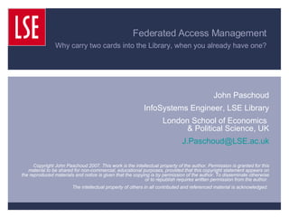Federated Access Management  Why carry two cards into the Library, when you already have one?   John Paschoud InfoSystems Engineer, LSE Library London School of Economics  & Political Science, UK [email_address] Copyright John Paschoud 2007. This work is the intellectual property of the author. Permission is granted for this material to be shared for non-commercial, educational purposes, provided that this copyright statement appears on the reproduced materials and notice is given that the copying is by permission of the author. To disseminate otherwise or to republish requires written permission from the author.  The intellectual property of others in all contributed and referenced material is acknowledged.  