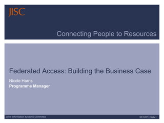 Connecting People to Resources Federated Access: Building the Business Case Nicole Harris Programme Manager 
