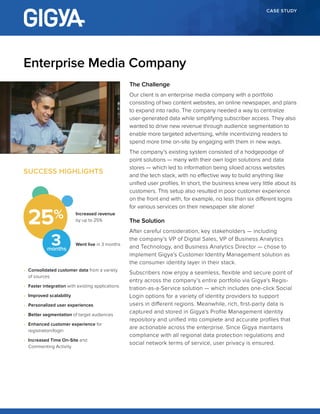 CASE STUDY
The Challenge
Our client is an enterprise media company with a portfolio
consisting of two content websites, an online newspaper, and plans
to expand into radio. The company needed a way to centralize
user-generated data while simplifying subscriber access. They also
wanted to drive new revenue through audience segmentation to
enable more targeted advertising, while incentivizing readers to
spend more time on-site by engaging with them in new ways.
The company’s existing system consisted of a hodgepodge of
point solutions — many with their own login solutions and data
stores — which led to information being siloed across websites
and the tech stack, with no effective way to build anything like
unified user profiles. In short, the business knew very little about its
customers. This setup also resulted in poor customer experience
on the front end with, for example, no less than six different logins
for various services on their newspaper site alone!
The Solution
After careful consideration, key stakeholders — including
the company’s VP of Digital Sales, VP of Business Analytics
and Technology, and Business Analytics Director — chose to
implement Gigya’s Customer Identity Management solution as
the consumer identity layer in their stack.
Subscribers now enjoy a seamless, flexible and secure point of
entry across the company’s entire portfolio via Gigya’s Regis-
tration-as-a-Service solution — which includes one-click Social
Login options for a variety of identity providers to support
users in different regions. Meanwhile, rich, first-party data is
captured and stored in Gigya’s Profile Management identity
repository and unified into complete and accurate profiles that
are actionable across the enterprise. Since Gigya maintains
compliance with all regional data protection regulations and
social network terms of service, user privacy is ensured.
Enterprise Media Company
SUCCESS HIGHLIGHTS
•	 Consolidated customer data from a variety
of sources
•	 Faster integration with existing applications
•	 Improved scalability
•	 Personalized user experiences
•	 Better segmentation of target audiences
•	 Enhanced customer experience for
registration/login
•	 Increased Time On-Site and
Commenting Activity
Increased revenue
by up to 25%
Went live in 3 months
25
3months
 