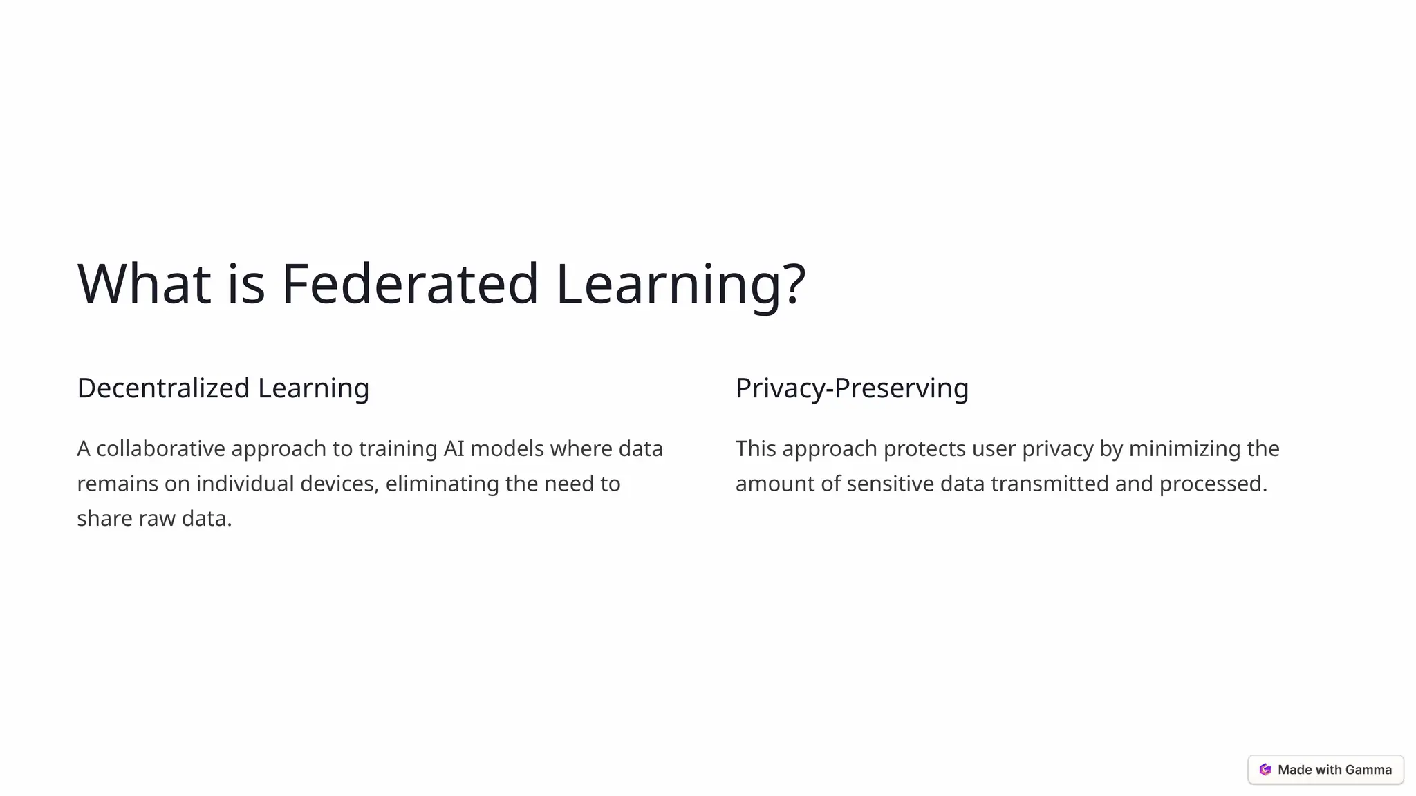 What is Federated Learning?
Decentralized Learning
A collaborative approach to training AI models where data
remains on individual devices, eliminating the need to
share raw data.
Privacy-Preserving
This approach protects user privacy by minimizing the
amount of sensitive data transmitted and processed.
 