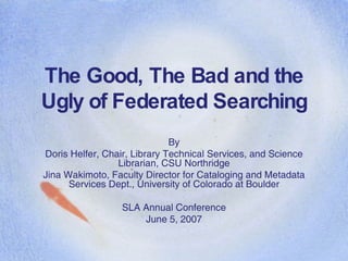The Good, The Bad and the Ugly of Federated Searching By Doris Helfer, Chair, Library Technical Services, and Science Librarian, CSU Northridge Jina Wakimoto, Faculty Director for Cataloging and Metadata Services Dept., University of Colorado at Boulder SLA Annual Conference June 5, 2007 