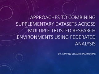 APPROACHES TO COMBINING
SUPPLEMENTARY DATASETS ACROSS
MULTIPLE TRUSTED RESEARCH
ENVIRONMENTS USING FEDERATED
ANALYSIS
DR. ARAVIND SESAGIRI RAAMKUMAR
 