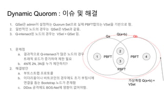 Dynamic Quorom : 이슈 및 해결
1. QSet은 admin이 설정하는 Quorum Set으로 실제 PBFT합의는 VSet을 기반으로 함.
2. 일반적인 노드의 경우는 QSet은 VSet과 같음.
3. Q-intersect된 노드의 경우는 VSet > QSet 임.
1. 문제점
a. 결과적으로 Q-intersect가 많은 노드의 경우
트래픽 로드가 증가하여 제한 필요
b. 4N에 2N, 3N을 누가 제안하지?
2. 해결방안
a. 부트스트랩 프로토콜
b. 이더리움이나 비트코인의 경우에도 초기 부팅시에
연결을 돕는 Bootstrap 노드가 존재함
c. DDos 공격에도 BOS-Net에 영향이 없어야함.
PBFT PBFT1
2
3
4
Qa Qb
PBFT
가상쿼럼 Q(a+b) =
VSet
Q(a+b)
 