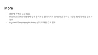 More
- 보안적 측면의 고민 필요
- Openmebership 측면에서 일부 동기화된 상태에서의 consensus가 아닌 다양한 방식에 대한 검토가
필요
- Algorand의 cryptographic lottery 방식에 대한 검토 필요
 