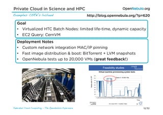 Private Cloud in Science and HPC
Examples: CERN’s lxcloud!                                http://blog.opennebula.org/?p=620

   Goal
   •  Virtualized HTC Batch Nodes: limited life-time, dynamic capacity
   •  EC2 Query: CernVM
   Deployment Notes
   •  Custom network integration MAC/IP pinning
   •  Fast image distribution & boot: BitTorrent + LVM snapshots
   •  OpenNebula tests up to 20,000 VMs (great feedback!)




Federated Cloud Computing - The OpenNebula Experience!                                12/32
 