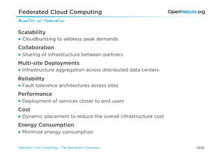 Federated Cloud Computing
Benefits of Federation!

Scalability
● Cloudbursting to address peak demands
Collaboration
● Sharing of infrastructure between partners
Multi-site Deployments
● Infrastructure aggregation across distributed data centers
Reliability
● Fault tolerance architectures across sites
Performance
● Deployment of services closer to end users
Cost
● Dynamic placement to reduce the overall infrastructure cost
Energy Consumption
● Minimize energy consumption


Federated Cloud Computing - The OpenNebula Experience!          17/32
 