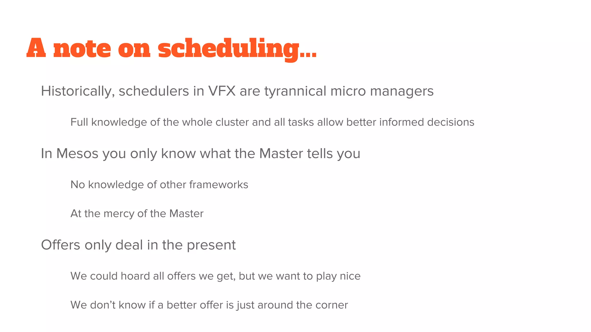 A note on scheduling...
Historically, schedulers in VFX are tyrannical micro managers
Full knowledge of the whole cluster and all tasks allow better informed decisions
In Mesos you only know what the Master tells you
No knowledge of other frameworks
At the mercy of the Master
Offers only deal in the present
We could hoard all offers we get, but we want to play nice
We don’t know if a better offer is just around the corner
 