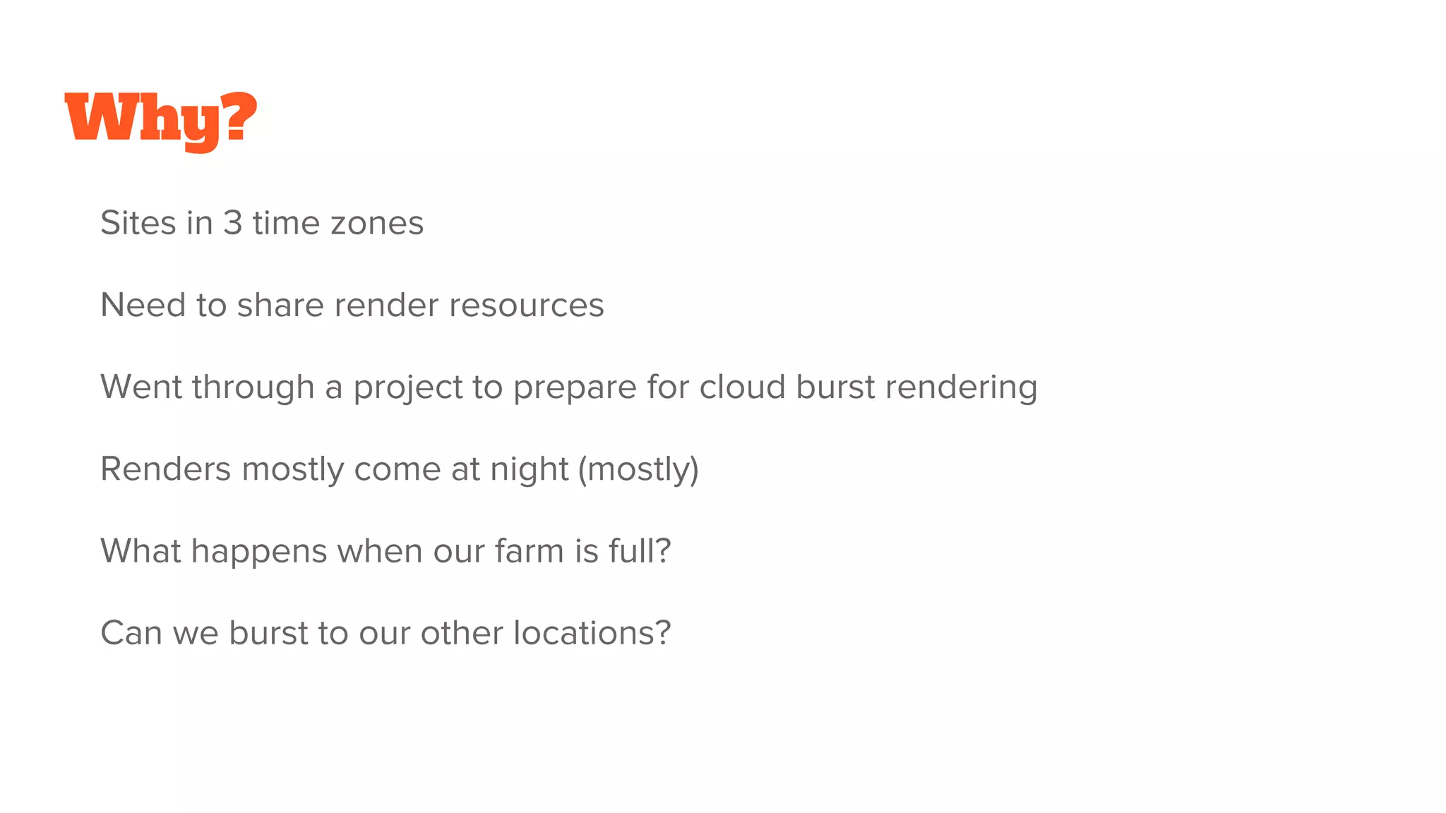 Why?
Sites in 3 time zones
Need to share render resources
Went through a project to prepare for cloud burst rendering
Renders mostly come at night (mostly)
What happens when our farm is full?
Can we burst to our other locations?
 