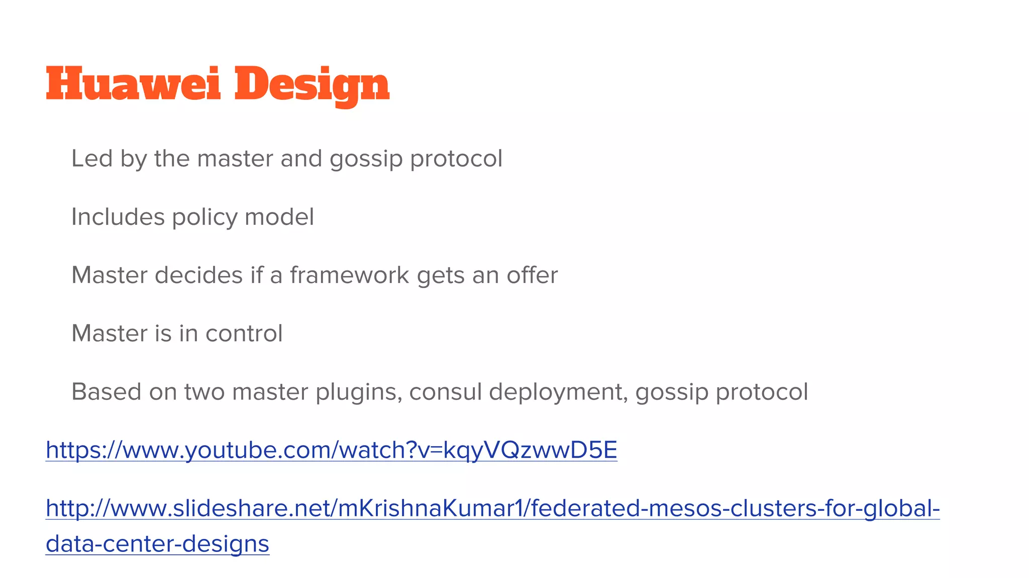 Huawei Design
Led by the master and gossip protocol
Includes policy model
Master decides if a framework gets an offer
Master is in control
Based on two master plugins, consul deployment, gossip protocol
https://www.youtube.com/watch?v=kqyVQzwwD5E
http://www.slideshare.net/mKrishnaKumar1/federated-mesos-clusters-for-global-
data-center-designs
 
