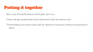 Putting it together
Set a cost threshold above which jobs don’t run
Tasks will get dispatched to the datacentre with the lowest cost
Thresholding can ensure jobs wait for optimum resources without consuming all
offers
 