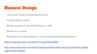 Huawei Design
Led by the master and gossip protocol
Includes policy model
Master decides if a framework gets an offer
Master is in control
Based on two master plugins, consul deployment, gossip protocol
https://www.youtube.com/watch?v=kqyVQzwwD5E
http://www.slideshare.net/mKrishnaKumar1/federated-mesos-clusters-for-global-
data-center-designs
 