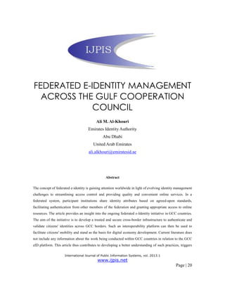 International Journal of Public Information Systems, vol. 2013:1
www.ijpis.net
Page | 20
FEDERATED E-IDENTITY MANAGEMENT
ACROSS THE GULF COOPERATION
COUNCIL
Ali M. Al-Khouri
Emirates Identity Authority
Abu Dhabi
United Arab Emirates
ali.alkhouri@emiratesid.ae
Abstract
The concept of federated e-identity is gaining attention worldwide in light of evolving identity management
challenges to streamlining access control and providing quality and convenient online services. In a
federated system, participant institutions share identity attributes based on agreed-upon standards,
facilitating authentication from other members of the federation and granting appropriate access to online
resources. The article provides an insight into the ongoing federated e-Identity initiative in GCC countries.
The aim of the initiative is to develop a trusted and secure cross-border infrastructure to authenticate and
validate citizens' identities across GCC borders. Such an interoperability platform can then be used to
facilitate citizens' mobility and stand as the basis for digital economy development. Current literature does
not include any information about the work being conducted within GCC countries in relation to the GCC
eID platform. This article thus contributes to developing a better understanding of such practices, triggers
 