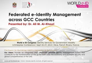 www.emiratesid.ae © 2013 Emirates Identity Authority. All rights reserved
World e-ID Congress: Identity Services for Government Mobility
& Enterprise Conference | Sept 25-27, 2013 | Nice, French Rivera, France.
Federated e-Identity Management
across GCC Countries
P a r t n e r s i n B u i l d i n g U A E ' s S e c u r i t y & E c o n o m y
Our Vision: Provide an integrated and advanced personal identity management system that
contribute to the transformation of the government and the economy and promotes security and
global competitiveness of the UAE.
Presented by: Dr. Ali M. Al-Khouri
 
