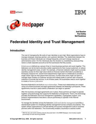Redpaper
                                                                                                                  Axel Buecker
                                                                                                                    Paul Ashley
                                                                                                                 Neil Readshaw


Federated Identity and Trust Management

Introduction
                The cost of managing the life cycle of user identities is very high. Most organizations have to
                manage employee, business partner, and customer identities. The relationship between the
                business and these individuals can change frequently, and each change requires an
                administrative action. For the individuals also the situation is unsatisfactory, because they
                need to create separate accounts at all the businesses that they access.

                A federation is defined as a group of two or more business partners who work together. This
                federation can be formed to provide a better experience for their mutual customers, to reduce
                identity management costs, or both. For example, a financial institution might want to provide
                seamless access for their high-value clients to financial market information provided by a
                third-party research firm. Government departments might want to collaborate to provide a
                single citizen login for their government services. A small online store might not want to
                manage large numbers of customer records and instead prefer to partner with a financial
                institution to provide that service. In all of these cases, the businesses need to work together
                to create a business federation.

                Business federations are built on trust relationships. These trust relationships are created
                using out-of-band business and legal agreements between the federation participants. These
                agreements must be in place before a federation can begin to operate.1

                After the business and legal agreements are in place, these partners can begin to operate
                together using technology that supports the federation arrangements. That is, the technology
                provides the federation and trust management capabilities, cryptography support, and
                protocol implementations that allow a secure partnership to operate in the Internet
                environment.

                To manage the identities across the federation, federated identity management provides a
                standardized system for simplifying identity management across company boundaries. This
                system allows organizations to off load identity and access management costs to business
                partners within the federation. This functionality enables a business to receive trusted

                1
                    With the new user-centric identity protocols discussed later in this IBM® Redpaper, more loosely coupled
                    partnerships are also becoming possible.


© Copyright IBM Corp. 2008. All rights reserved.                                                       ibm.com/redbooks        1
 