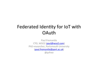 Federated	
  Iden*ty	
  for	
  IoT	
  with	
  
OAuth	
  
Paul	
  Fremantle	
  
CTO,	
  WSO2	
  (paul@wso2.com)	
  
PhD	
  researcher,	
  Portsmouth	
  University	
  
(paul.fremantle@port.ac.uk)	
  	
  
@pzfreo	
  

 