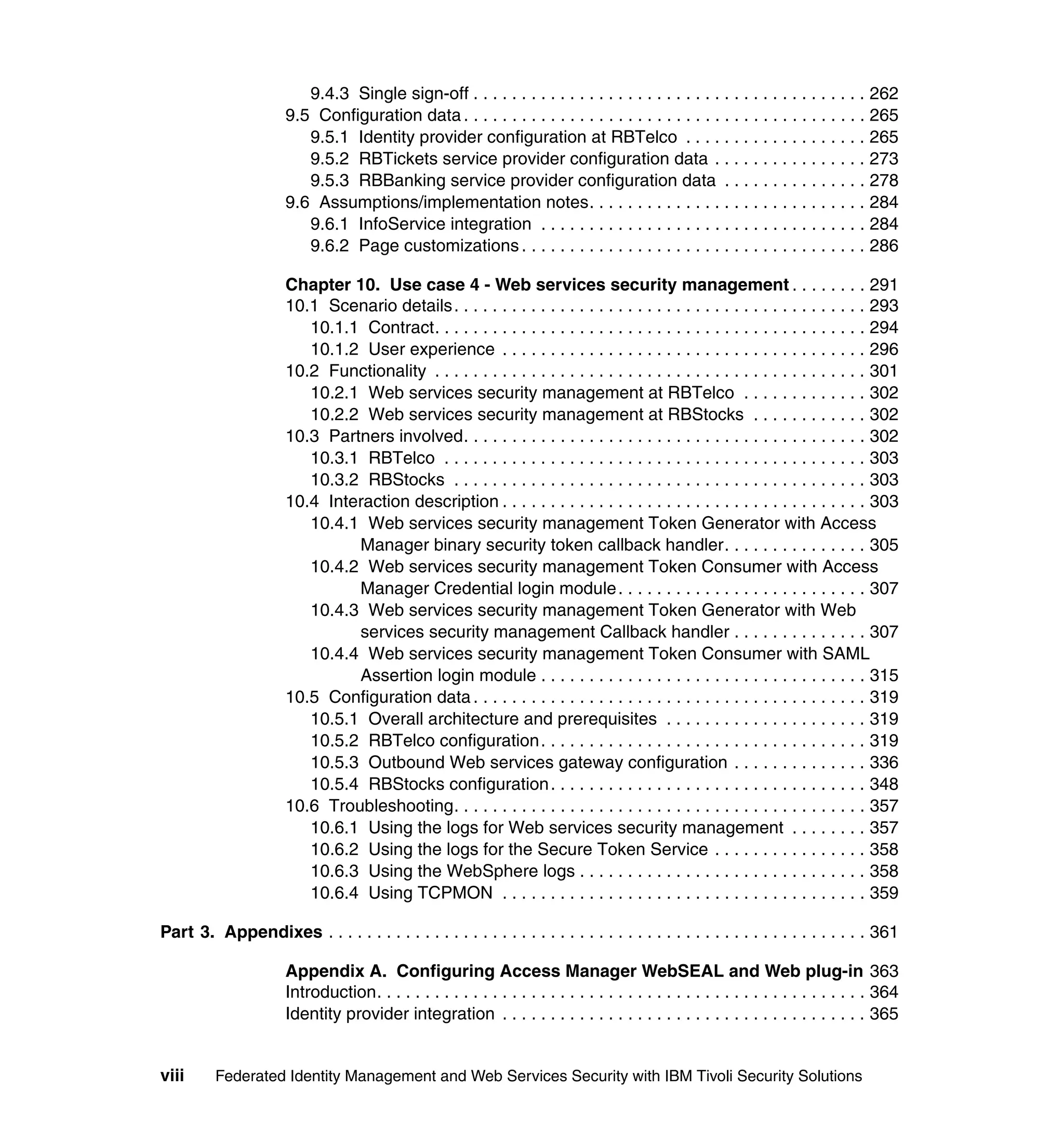 9.4.3 Single sign-off . . . . . . . . . . . . . . . . . . . . . . . . . . . . . . . . . . . . . . . . . 262
                      9.5 Configuration data . . . . . . . . . . . . . . . . . . . . . . . . . . . . . . . . . . . . . . . . . . 265
                         9.5.1 Identity provider configuration at RBTelco . . . . . . . . . . . . . . . . . . . 265
                         9.5.2 RBTickets service provider configuration data . . . . . . . . . . . . . . . . 273
                         9.5.3 RBBanking service provider configuration data . . . . . . . . . . . . . . . 278
                      9.6 Assumptions/implementation notes. . . . . . . . . . . . . . . . . . . . . . . . . . . . . 284
                         9.6.1 InfoService integration . . . . . . . . . . . . . . . . . . . . . . . . . . . . . . . . . . 284
                         9.6.2 Page customizations . . . . . . . . . . . . . . . . . . . . . . . . . . . . . . . . . . . . 286

                      Chapter 10. Use case 4 - Web services security management . . . . . . . . 291
                      10.1 Scenario details. . . . . . . . . . . . . . . . . . . . . . . . . . . . . . . . . . . . . . . . . . . 293
                         10.1.1 Contract. . . . . . . . . . . . . . . . . . . . . . . . . . . . . . . . . . . . . . . . . . . . . 294
                         10.1.2 User experience . . . . . . . . . . . . . . . . . . . . . . . . . . . . . . . . . . . . . . 296
                      10.2 Functionality . . . . . . . . . . . . . . . . . . . . . . . . . . . . . . . . . . . . . . . . . . . . . 301
                         10.2.1 Web services security management at RBTelco . . . . . . . . . . . . . 302
                         10.2.2 Web services security management at RBStocks . . . . . . . . . . . . 302
                      10.3 Partners involved. . . . . . . . . . . . . . . . . . . . . . . . . . . . . . . . . . . . . . . . . . 302
                         10.3.1 RBTelco . . . . . . . . . . . . . . . . . . . . . . . . . . . . . . . . . . . . . . . . . . . . 303
                         10.3.2 RBStocks . . . . . . . . . . . . . . . . . . . . . . . . . . . . . . . . . . . . . . . . . . . 303
                      10.4 Interaction description . . . . . . . . . . . . . . . . . . . . . . . . . . . . . . . . . . . . . . 303
                         10.4.1 Web services security management Token Generator with Access
                               Manager binary security token callback handler. . . . . . . . . . . . . . . 305
                         10.4.2 Web services security management Token Consumer with Access
                               Manager Credential login module . . . . . . . . . . . . . . . . . . . . . . . . . . 307
                         10.4.3 Web services security management Token Generator with Web
                               services security management Callback handler . . . . . . . . . . . . . . 307
                         10.4.4 Web services security management Token Consumer with SAML
                               Assertion login module . . . . . . . . . . . . . . . . . . . . . . . . . . . . . . . . . . 315
                      10.5 Configuration data . . . . . . . . . . . . . . . . . . . . . . . . . . . . . . . . . . . . . . . . . 319
                         10.5.1 Overall architecture and prerequisites . . . . . . . . . . . . . . . . . . . . . 319
                         10.5.2 RBTelco configuration. . . . . . . . . . . . . . . . . . . . . . . . . . . . . . . . . . 319
                         10.5.3 Outbound Web services gateway configuration . . . . . . . . . . . . . . 336
                         10.5.4 RBStocks configuration . . . . . . . . . . . . . . . . . . . . . . . . . . . . . . . . . 348
                      10.6 Troubleshooting. . . . . . . . . . . . . . . . . . . . . . . . . . . . . . . . . . . . . . . . . . . 357
                         10.6.1 Using the logs for Web services security management . . . . . . . . 357
                         10.6.2 Using the logs for the Secure Token Service . . . . . . . . . . . . . . . . 358
                         10.6.3 Using the WebSphere logs . . . . . . . . . . . . . . . . . . . . . . . . . . . . . . 358
                         10.6.4 Using TCPMON . . . . . . . . . . . . . . . . . . . . . . . . . . . . . . . . . . . . . . 359

Part 3. Appendixes . . . . . . . . . . . . . . . . . . . . . . . . . . . . . . . . . . . . . . . . . . . . . . . . . . . . . . . . 361

                      Appendix A. Configuring Access Manager WebSEAL and Web plug-in 363
                      Introduction. . . . . . . . . . . . . . . . . . . . . . . . . . . . . . . . . . . . . . . . . . . . . . . . . . . 364
                      Identity provider integration . . . . . . . . . . . . . . . . . . . . . . . . . . . . . . . . . . . . . . 365


viii     Federated Identity Management and Web Services Security with IBM Tivoli Security Solutions
 