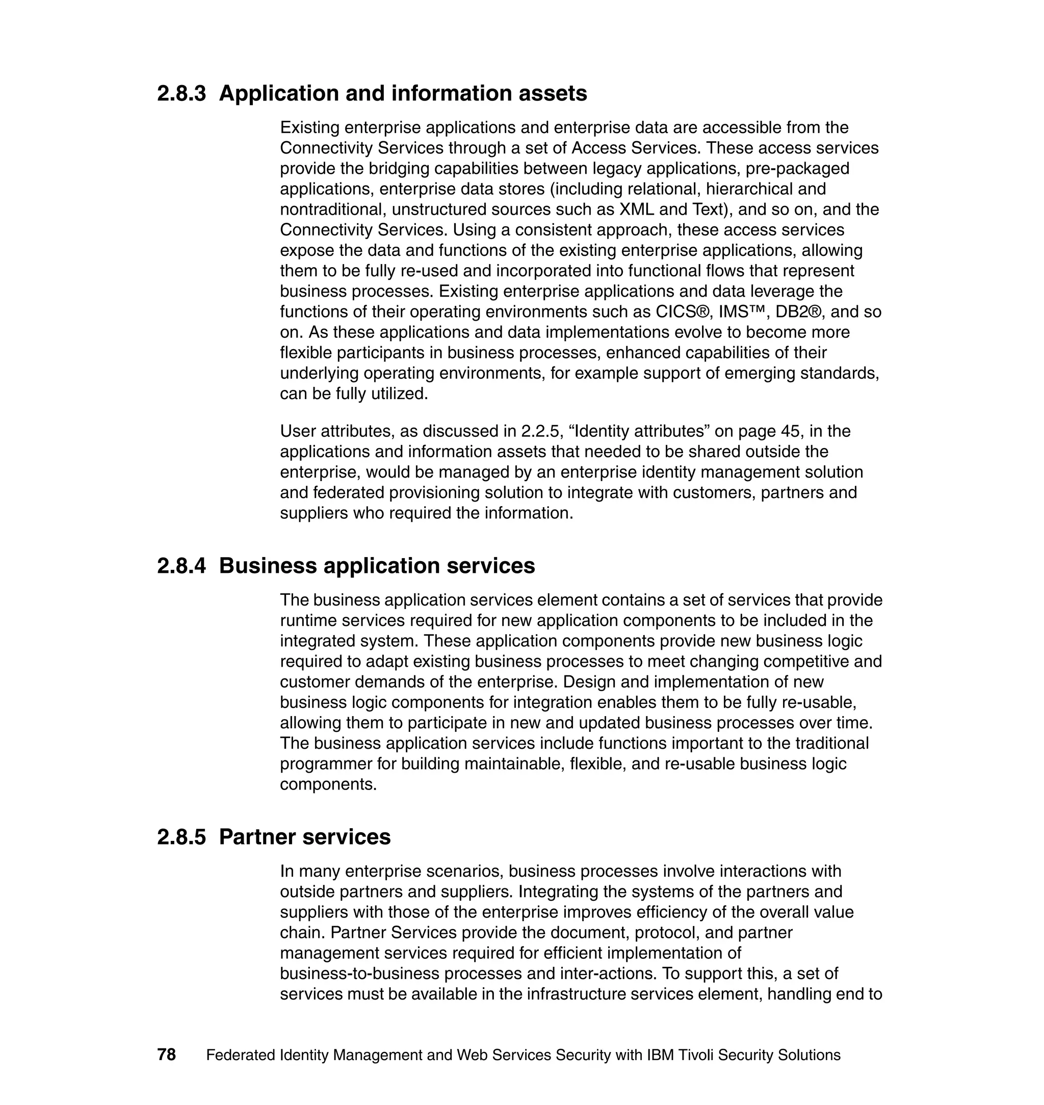 2.8.3 Application and information assets
               Existing enterprise applications and enterprise data are accessible from the
               Connectivity Services through a set of Access Services. These access services
               provide the bridging capabilities between legacy applications, pre-packaged
               applications, enterprise data stores (including relational, hierarchical and
               nontraditional, unstructured sources such as XML and Text), and so on, and the
               Connectivity Services. Using a consistent approach, these access services
               expose the data and functions of the existing enterprise applications, allowing
               them to be fully re-used and incorporated into functional flows that represent
               business processes. Existing enterprise applications and data leverage the
               functions of their operating environments such as CICS®, IMS™, DB2®, and so
               on. As these applications and data implementations evolve to become more
               flexible participants in business processes, enhanced capabilities of their
               underlying operating environments, for example support of emerging standards,
               can be fully utilized.

               User attributes, as discussed in 2.2.5, “Identity attributes” on page 45, in the
               applications and information assets that needed to be shared outside the
               enterprise, would be managed by an enterprise identity management solution
               and federated provisioning solution to integrate with customers, partners and
               suppliers who required the information.


2.8.4 Business application services
               The business application services element contains a set of services that provide
               runtime services required for new application components to be included in the
               integrated system. These application components provide new business logic
               required to adapt existing business processes to meet changing competitive and
               customer demands of the enterprise. Design and implementation of new
               business logic components for integration enables them to be fully re-usable,
               allowing them to participate in new and updated business processes over time.
               The business application services include functions important to the traditional
               programmer for building maintainable, flexible, and re-usable business logic
               components.


2.8.5 Partner services
               In many enterprise scenarios, business processes involve interactions with
               outside partners and suppliers. Integrating the systems of the partners and
               suppliers with those of the enterprise improves efficiency of the overall value
               chain. Partner Services provide the document, protocol, and partner
               management services required for efficient implementation of
               business-to-business processes and inter-actions. To support this, a set of
               services must be available in the infrastructure services element, handling end to


78   Federated Identity Management and Web Services Security with IBM Tivoli Security Solutions
 