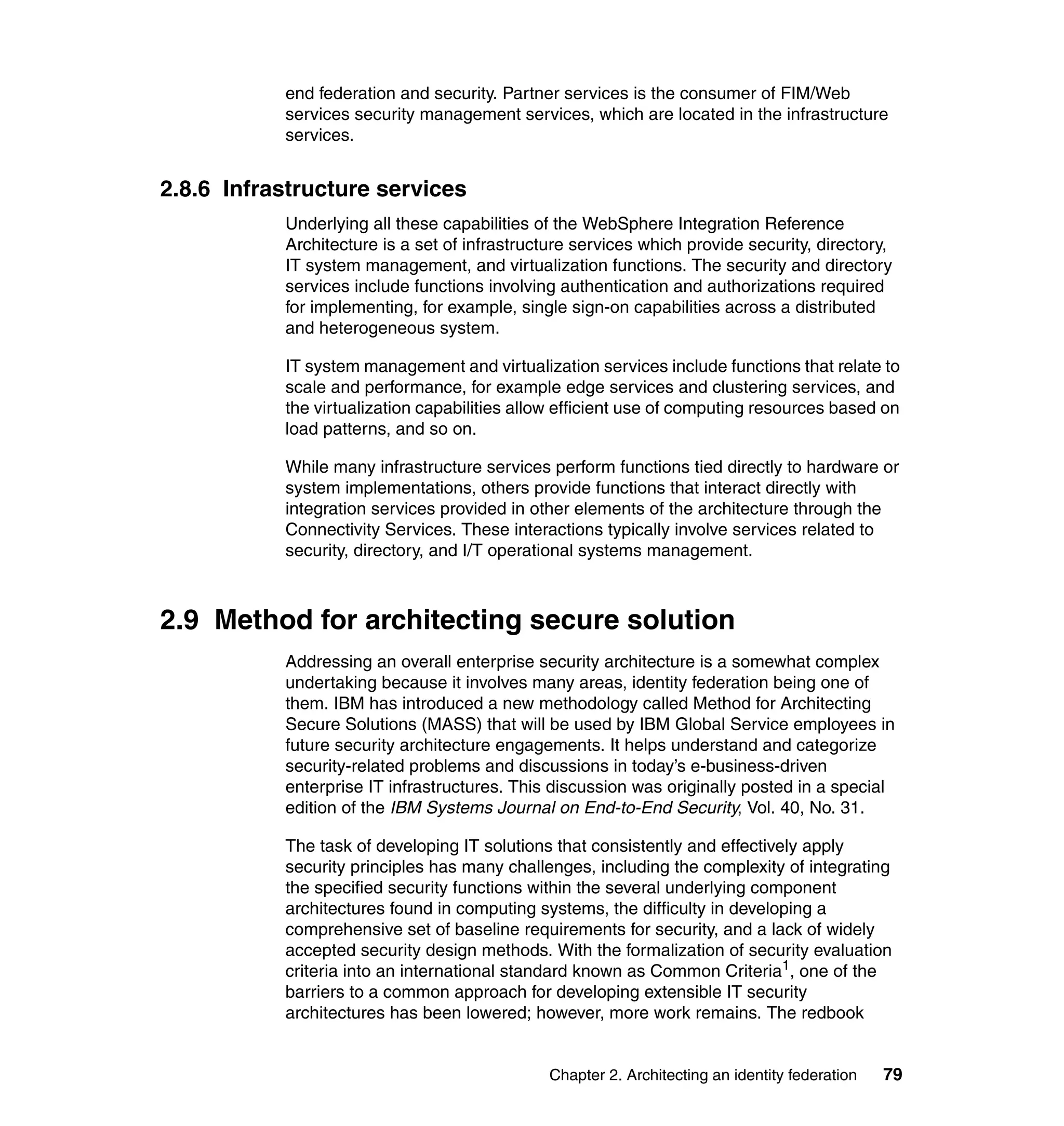 end federation and security. Partner services is the consumer of FIM/Web
           services security management services, which are located in the infrastructure
           services.


2.8.6 Infrastructure services
           Underlying all these capabilities of the WebSphere Integration Reference
           Architecture is a set of infrastructure services which provide security, directory,
           IT system management, and virtualization functions. The security and directory
           services include functions involving authentication and authorizations required
           for implementing, for example, single sign-on capabilities across a distributed
           and heterogeneous system.

           IT system management and virtualization services include functions that relate to
           scale and performance, for example edge services and clustering services, and
           the virtualization capabilities allow efficient use of computing resources based on
           load patterns, and so on.

           While many infrastructure services perform functions tied directly to hardware or
           system implementations, others provide functions that interact directly with
           integration services provided in other elements of the architecture through the
           Connectivity Services. These interactions typically involve services related to
           security, directory, and I/T operational systems management.



2.9 Method for architecting secure solution
           Addressing an overall enterprise security architecture is a somewhat complex
           undertaking because it involves many areas, identity federation being one of
           them. IBM has introduced a new methodology called Method for Architecting
           Secure Solutions (MASS) that will be used by IBM Global Service employees in
           future security architecture engagements. It helps understand and categorize
           security-related problems and discussions in today’s e-business-driven
           enterprise IT infrastructures. This discussion was originally posted in a special
           edition of the IBM Systems Journal on End-to-End Security, Vol. 40, No. 31.

           The task of developing IT solutions that consistently and effectively apply
           security principles has many challenges, including the complexity of integrating
           the specified security functions within the several underlying component
           architectures found in computing systems, the difficulty in developing a
           comprehensive set of baseline requirements for security, and a lack of widely
           accepted security design methods. With the formalization of security evaluation
           criteria into an international standard known as Common Criteria1, one of the
           barriers to a common approach for developing extensible IT security
           architectures has been lowered; however, more work remains. The redbook


                                               Chapter 2. Architecting an identity federation   79
 