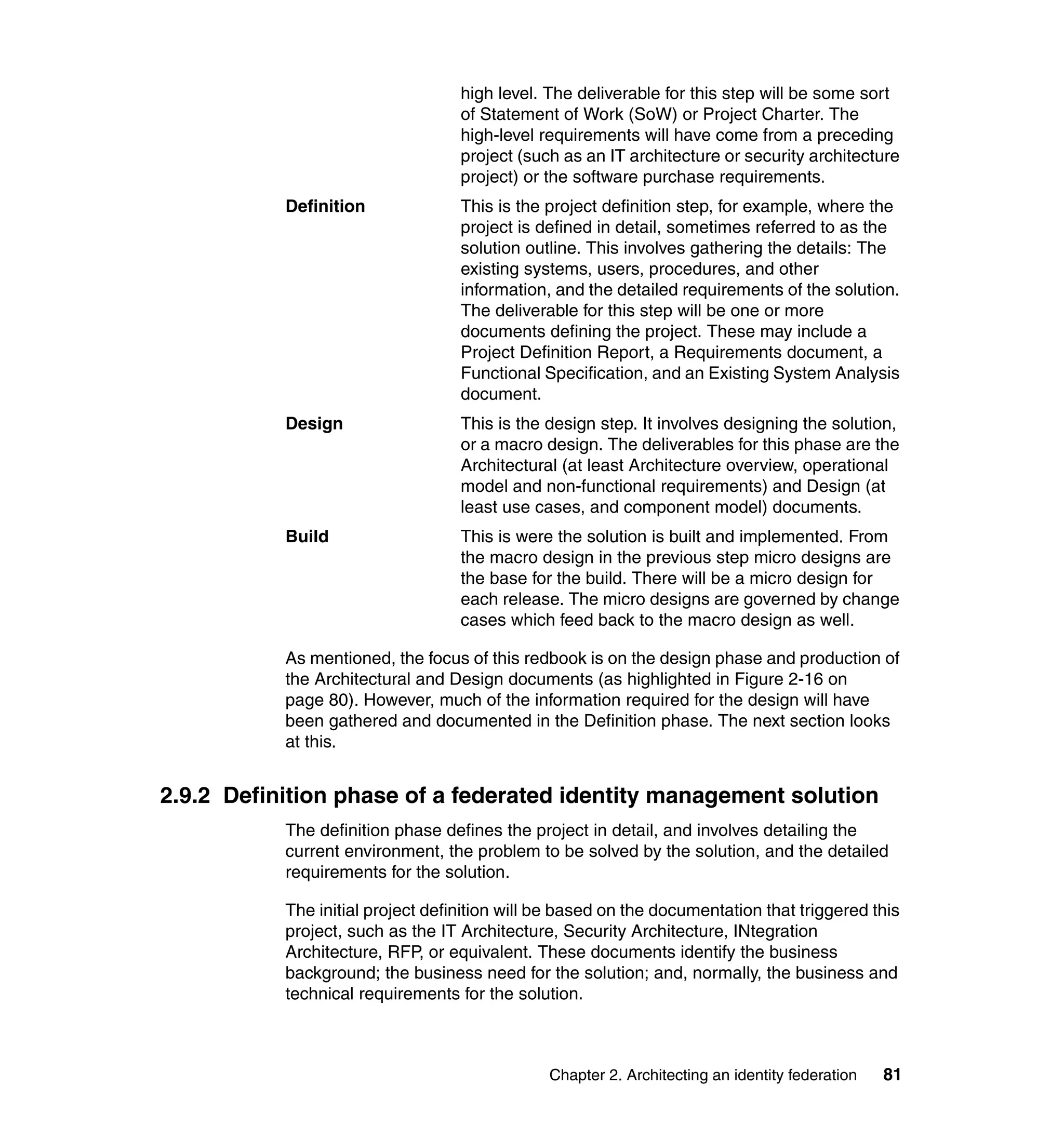high level. The deliverable for this step will be some sort
                                   of Statement of Work (SoW) or Project Charter. The
                                   high-level requirements will have come from a preceding
                                   project (such as an IT architecture or security architecture
                                   project) or the software purchase requirements.
           Definition              This is the project definition step, for example, where the
                                   project is defined in detail, sometimes referred to as the
                                   solution outline. This involves gathering the details: The
                                   existing systems, users, procedures, and other
                                   information, and the detailed requirements of the solution.
                                   The deliverable for this step will be one or more
                                   documents defining the project. These may include a
                                   Project Definition Report, a Requirements document, a
                                   Functional Specification, and an Existing System Analysis
                                   document.
           Design                  This is the design step. It involves designing the solution,
                                   or a macro design. The deliverables for this phase are the
                                   Architectural (at least Architecture overview, operational
                                   model and non-functional requirements) and Design (at
                                   least use cases, and component model) documents.
           Build                   This is were the solution is built and implemented. From
                                   the macro design in the previous step micro designs are
                                   the base for the build. There will be a micro design for
                                   each release. The micro designs are governed by change
                                   cases which feed back to the macro design as well.

           As mentioned, the focus of this redbook is on the design phase and production of
           the Architectural and Design documents (as highlighted in Figure 2-16 on
           page 80). However, much of the information required for the design will have
           been gathered and documented in the Definition phase. The next section looks
           at this.


2.9.2 Definition phase of a federated identity management solution
           The definition phase defines the project in detail, and involves detailing the
           current environment, the problem to be solved by the solution, and the detailed
           requirements for the solution.

           The initial project definition will be based on the documentation that triggered this
           project, such as the IT Architecture, Security Architecture, INtegration
           Architecture, RFP, or equivalent. These documents identify the business
           background; the business need for the solution; and, normally, the business and
           technical requirements for the solution.



                                               Chapter 2. Architecting an identity federation   81
 