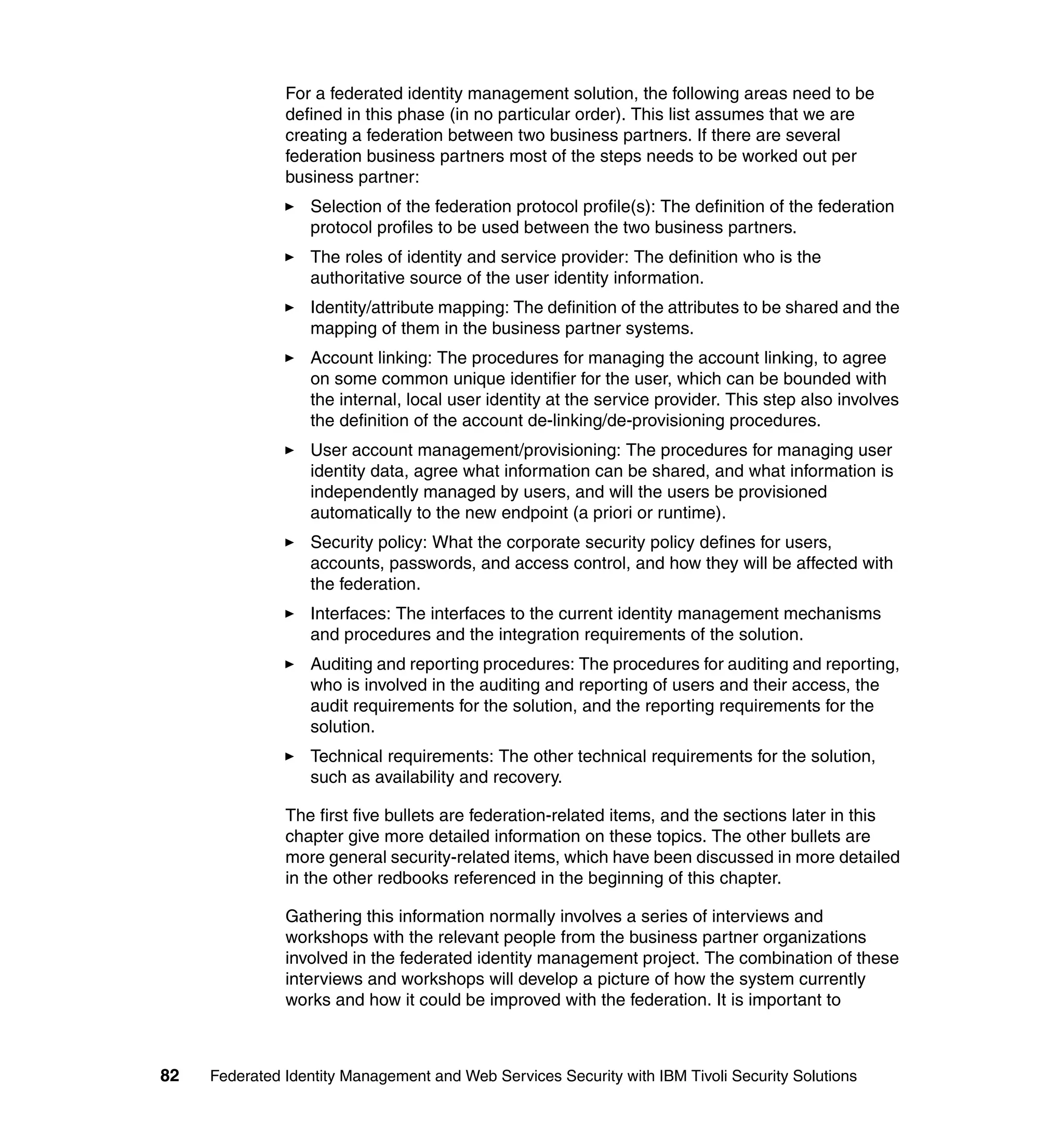 For a federated identity management solution, the following areas need to be
               defined in this phase (in no particular order). This list assumes that we are
               creating a federation between two business partners. If there are several
               federation business partners most of the steps needs to be worked out per
               business partner:
                  Selection of the federation protocol profile(s): The definition of the federation
                  protocol profiles to be used between the two business partners.
                  The roles of identity and service provider: The definition who is the
                  authoritative source of the user identity information.
                  Identity/attribute mapping: The definition of the attributes to be shared and the
                  mapping of them in the business partner systems.
                  Account linking: The procedures for managing the account linking, to agree
                  on some common unique identifier for the user, which can be bounded with
                  the internal, local user identity at the service provider. This step also involves
                  the definition of the account de-linking/de-provisioning procedures.
                  User account management/provisioning: The procedures for managing user
                  identity data, agree what information can be shared, and what information is
                  independently managed by users, and will the users be provisioned
                  automatically to the new endpoint (a priori or runtime).
                  Security policy: What the corporate security policy defines for users,
                  accounts, passwords, and access control, and how they will be affected with
                  the federation.
                  Interfaces: The interfaces to the current identity management mechanisms
                  and procedures and the integration requirements of the solution.
                  Auditing and reporting procedures: The procedures for auditing and reporting,
                  who is involved in the auditing and reporting of users and their access, the
                  audit requirements for the solution, and the reporting requirements for the
                  solution.
                  Technical requirements: The other technical requirements for the solution,
                  such as availability and recovery.

               The first five bullets are federation-related items, and the sections later in this
               chapter give more detailed information on these topics. The other bullets are
               more general security-related items, which have been discussed in more detailed
               in the other redbooks referenced in the beginning of this chapter.

               Gathering this information normally involves a series of interviews and
               workshops with the relevant people from the business partner organizations
               involved in the federated identity management project. The combination of these
               interviews and workshops will develop a picture of how the system currently
               works and how it could be improved with the federation. It is important to



82   Federated Identity Management and Web Services Security with IBM Tivoli Security Solutions
 