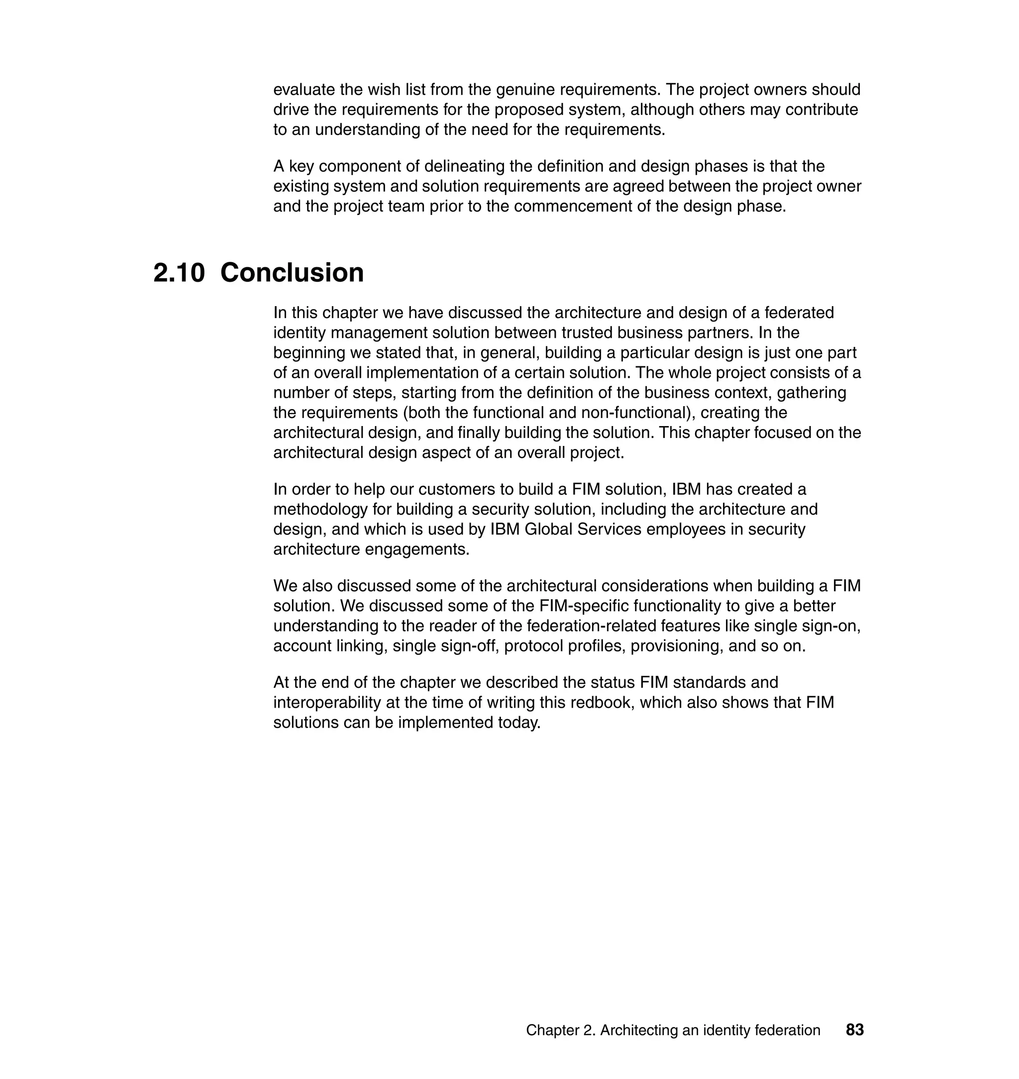 evaluate the wish list from the genuine requirements. The project owners should
        drive the requirements for the proposed system, although others may contribute
        to an understanding of the need for the requirements.

        A key component of delineating the definition and design phases is that the
        existing system and solution requirements are agreed between the project owner
        and the project team prior to the commencement of the design phase.



2.10 Conclusion
        In this chapter we have discussed the architecture and design of a federated
        identity management solution between trusted business partners. In the
        beginning we stated that, in general, building a particular design is just one part
        of an overall implementation of a certain solution. The whole project consists of a
        number of steps, starting from the definition of the business context, gathering
        the requirements (both the functional and non-functional), creating the
        architectural design, and finally building the solution. This chapter focused on the
        architectural design aspect of an overall project.

        In order to help our customers to build a FIM solution, IBM has created a
        methodology for building a security solution, including the architecture and
        design, and which is used by IBM Global Services employees in security
        architecture engagements.

        We also discussed some of the architectural considerations when building a FIM
        solution. We discussed some of the FIM-specific functionality to give a better
        understanding to the reader of the federation-related features like single sign-on,
        account linking, single sign-off, protocol profiles, provisioning, and so on.

        At the end of the chapter we described the status FIM standards and
        interoperability at the time of writing this redbook, which also shows that FIM
        solutions can be implemented today.




                                            Chapter 2. Architecting an identity federation   83
 