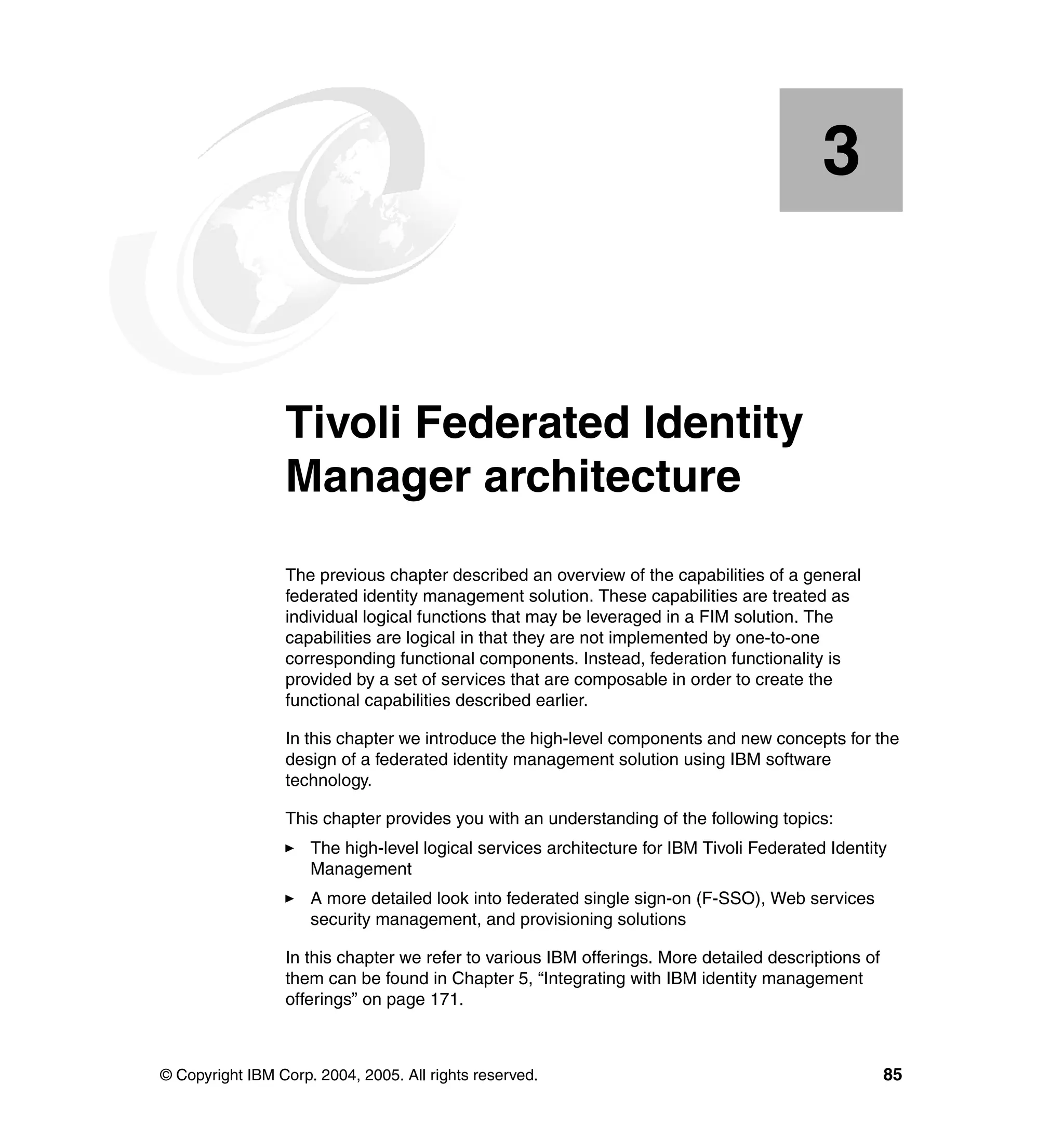 3


    Chapter 3.   Tivoli Federated Identity
                 Manager architecture
                 The previous chapter described an overview of the capabilities of a general
                 federated identity management solution. These capabilities are treated as
                 individual logical functions that may be leveraged in a FIM solution. The
                 capabilities are logical in that they are not implemented by one-to-one
                 corresponding functional components. Instead, federation functionality is
                 provided by a set of services that are composable in order to create the
                 functional capabilities described earlier.

                 In this chapter we introduce the high-level components and new concepts for the
                 design of a federated identity management solution using IBM software
                 technology.

                 This chapter provides you with an understanding of the following topics:
                     The high-level logical services architecture for IBM Tivoli Federated Identity
                     Management
                     A more detailed look into federated single sign-on (F-SSO), Web services
                     security management, and provisioning solutions

                 In this chapter we refer to various IBM offerings. More detailed descriptions of
                 them can be found in Chapter 5, “Integrating with IBM identity management
                 offerings” on page 171.



© Copyright IBM Corp. 2004, 2005. All rights reserved.                                              85
 