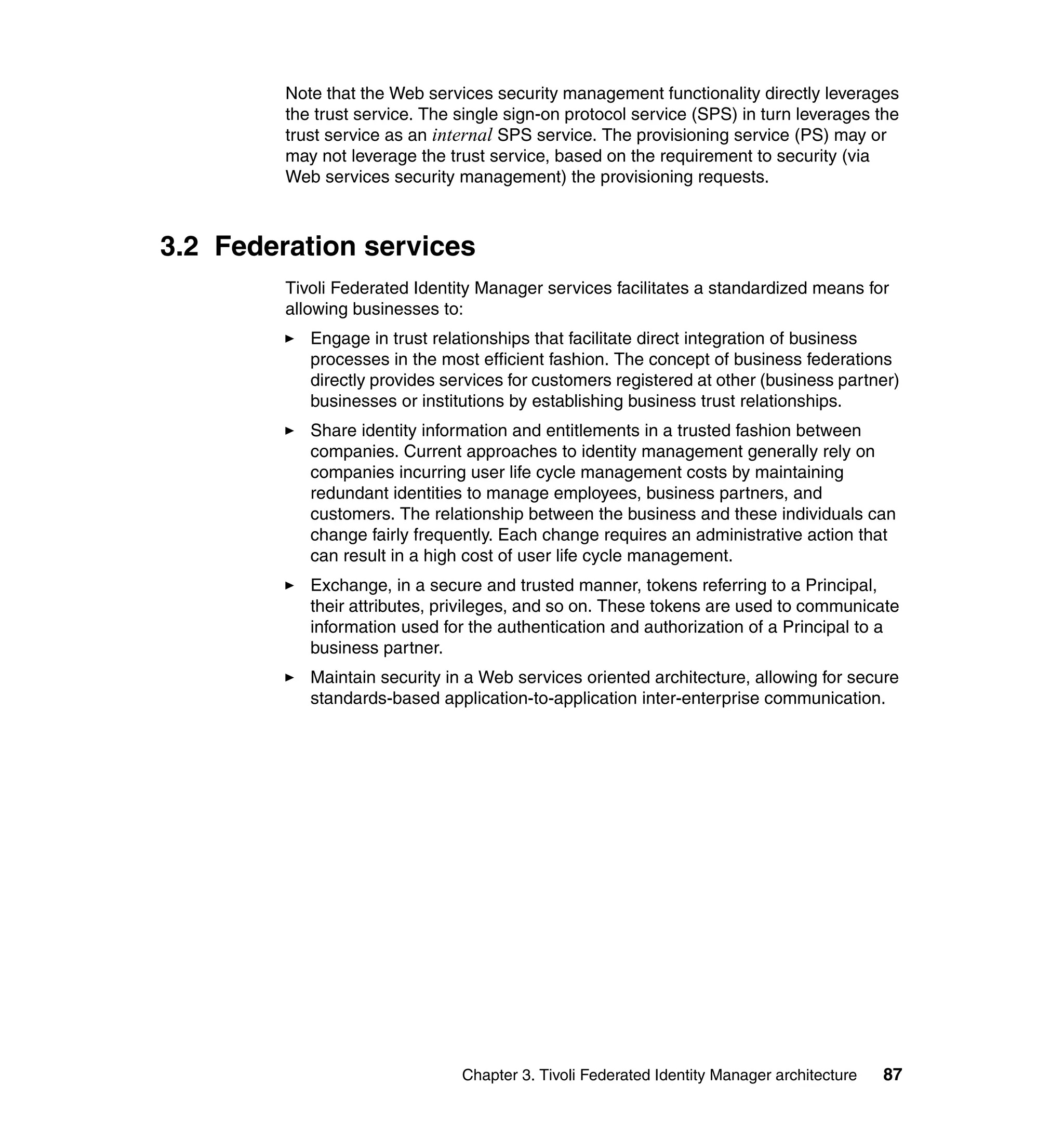 Note that the Web services security management functionality directly leverages
         the trust service. The single sign-on protocol service (SPS) in turn leverages the
         trust service as an internal SPS service. The provisioning service (PS) may or
         may not leverage the trust service, based on the requirement to security (via
         Web services security management) the provisioning requests.



3.2 Federation services
         Tivoli Federated Identity Manager services facilitates a standardized means for
         allowing businesses to:
            Engage in trust relationships that facilitate direct integration of business
            processes in the most efficient fashion. The concept of business federations
            directly provides services for customers registered at other (business partner)
            businesses or institutions by establishing business trust relationships.
            Share identity information and entitlements in a trusted fashion between
            companies. Current approaches to identity management generally rely on
            companies incurring user life cycle management costs by maintaining
            redundant identities to manage employees, business partners, and
            customers. The relationship between the business and these individuals can
            change fairly frequently. Each change requires an administrative action that
            can result in a high cost of user life cycle management.
            Exchange, in a secure and trusted manner, tokens referring to a Principal,
            their attributes, privileges, and so on. These tokens are used to communicate
            information used for the authentication and authorization of a Principal to a
            business partner.
            Maintain security in a Web services oriented architecture, allowing for secure
            standards-based application-to-application inter-enterprise communication.




                                Chapter 3. Tivoli Federated Identity Manager architecture   87
 