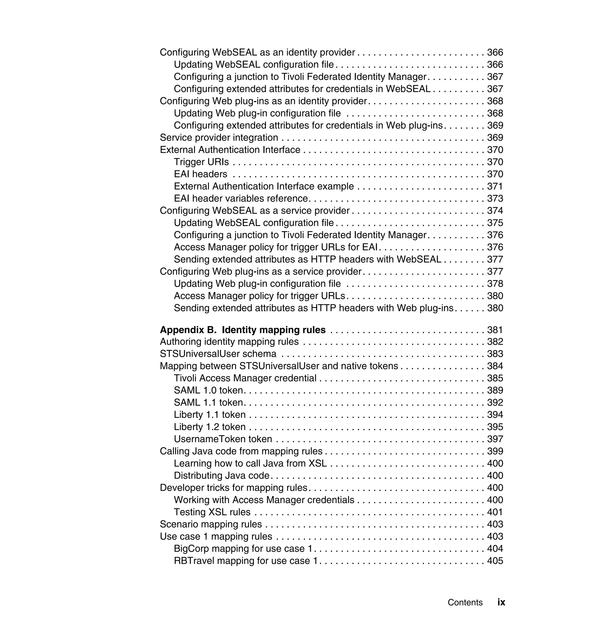 Configuring WebSEAL as an identity provider . . . . . . . . . . . . . . . . . . . . . . . . 366
   Updating WebSEAL configuration file . . . . . . . . . . . . . . . . . . . . . . . . . . . . 366
   Configuring a junction to Tivoli Federated Identity Manager . . . . . . . . . . . 367
   Configuring extended attributes for credentials in WebSEAL . . . . . . . . . . 367
Configuring Web plug-ins as an identity provider . . . . . . . . . . . . . . . . . . . . . . 368
   Updating Web plug-in configuration file . . . . . . . . . . . . . . . . . . . . . . . . . . 368
   Configuring extended attributes for credentials in Web plug-ins . . . . . . . . 369
Service provider integration . . . . . . . . . . . . . . . . . . . . . . . . . . . . . . . . . . . . . . 369
External Authentication Interface . . . . . . . . . . . . . . . . . . . . . . . . . . . . . . . . . . 370
   Trigger URIs . . . . . . . . . . . . . . . . . . . . . . . . . . . . . . . . . . . . . . . . . . . . . . . 370
   EAI headers . . . . . . . . . . . . . . . . . . . . . . . . . . . . . . . . . . . . . . . . . . . . . . . 370
   External Authentication Interface example . . . . . . . . . . . . . . . . . . . . . . . . 371
   EAI header variables reference. . . . . . . . . . . . . . . . . . . . . . . . . . . . . . . . . 373
Configuring WebSEAL as a service provider . . . . . . . . . . . . . . . . . . . . . . . . . 374
   Updating WebSEAL configuration file . . . . . . . . . . . . . . . . . . . . . . . . . . . . 375
   Configuring a junction to Tivoli Federated Identity Manager . . . . . . . . . . . 376
   Access Manager policy for trigger URLs for EAI . . . . . . . . . . . . . . . . . . . . 376
   Sending extended attributes as HTTP headers with WebSEAL . . . . . . . . 377
Configuring Web plug-ins as a service provider . . . . . . . . . . . . . . . . . . . . . . . 377
   Updating Web plug-in configuration file . . . . . . . . . . . . . . . . . . . . . . . . . . 378
   Access Manager policy for trigger URLs . . . . . . . . . . . . . . . . . . . . . . . . . . 380
   Sending extended attributes as HTTP headers with Web plug-ins . . . . . . 380

Appendix B. Identity mapping rules . . . . . . . . . . . . . . . . . . . . . . . . . . . . . 381
Authoring identity mapping rules . . . . . . . . . . . . . . . . . . . . . . . . . . . . . . . . . . 382
STSUniversalUser schema . . . . . . . . . . . . . . . . . . . . . . . . . . . . . . . . . . . . . . 383
Mapping between STSUniversalUser and native tokens . . . . . . . . . . . . . . . . 384
   Tivoli Access Manager credential . . . . . . . . . . . . . . . . . . . . . . . . . . . . . . . 385
   SAML 1.0 token. . . . . . . . . . . . . . . . . . . . . . . . . . . . . . . . . . . . . . . . . . . . . 389
   SAML 1.1 token. . . . . . . . . . . . . . . . . . . . . . . . . . . . . . . . . . . . . . . . . . . . . 392
   Liberty 1.1 token . . . . . . . . . . . . . . . . . . . . . . . . . . . . . . . . . . . . . . . . . . . . 394
   Liberty 1.2 token . . . . . . . . . . . . . . . . . . . . . . . . . . . . . . . . . . . . . . . . . . . . 395
   UsernameToken token . . . . . . . . . . . . . . . . . . . . . . . . . . . . . . . . . . . . . . . 397
Calling Java code from mapping rules . . . . . . . . . . . . . . . . . . . . . . . . . . . . . . 399
   Learning how to call Java from XSL . . . . . . . . . . . . . . . . . . . . . . . . . . . . . 400
   Distributing Java code . . . . . . . . . . . . . . . . . . . . . . . . . . . . . . . . . . . . . . . . 400
Developer tricks for mapping rules. . . . . . . . . . . . . . . . . . . . . . . . . . . . . . . . . 400
   Working with Access Manager credentials . . . . . . . . . . . . . . . . . . . . . . . . 400
   Testing XSL rules . . . . . . . . . . . . . . . . . . . . . . . . . . . . . . . . . . . . . . . . . . . 401
Scenario mapping rules . . . . . . . . . . . . . . . . . . . . . . . . . . . . . . . . . . . . . . . . . 403
Use case 1 mapping rules . . . . . . . . . . . . . . . . . . . . . . . . . . . . . . . . . . . . . . . 403
   BigCorp mapping for use case 1 . . . . . . . . . . . . . . . . . . . . . . . . . . . . . . . . 404
   RBTravel mapping for use case 1 . . . . . . . . . . . . . . . . . . . . . . . . . . . . . . . 405



                                                                                              Contents         ix
 