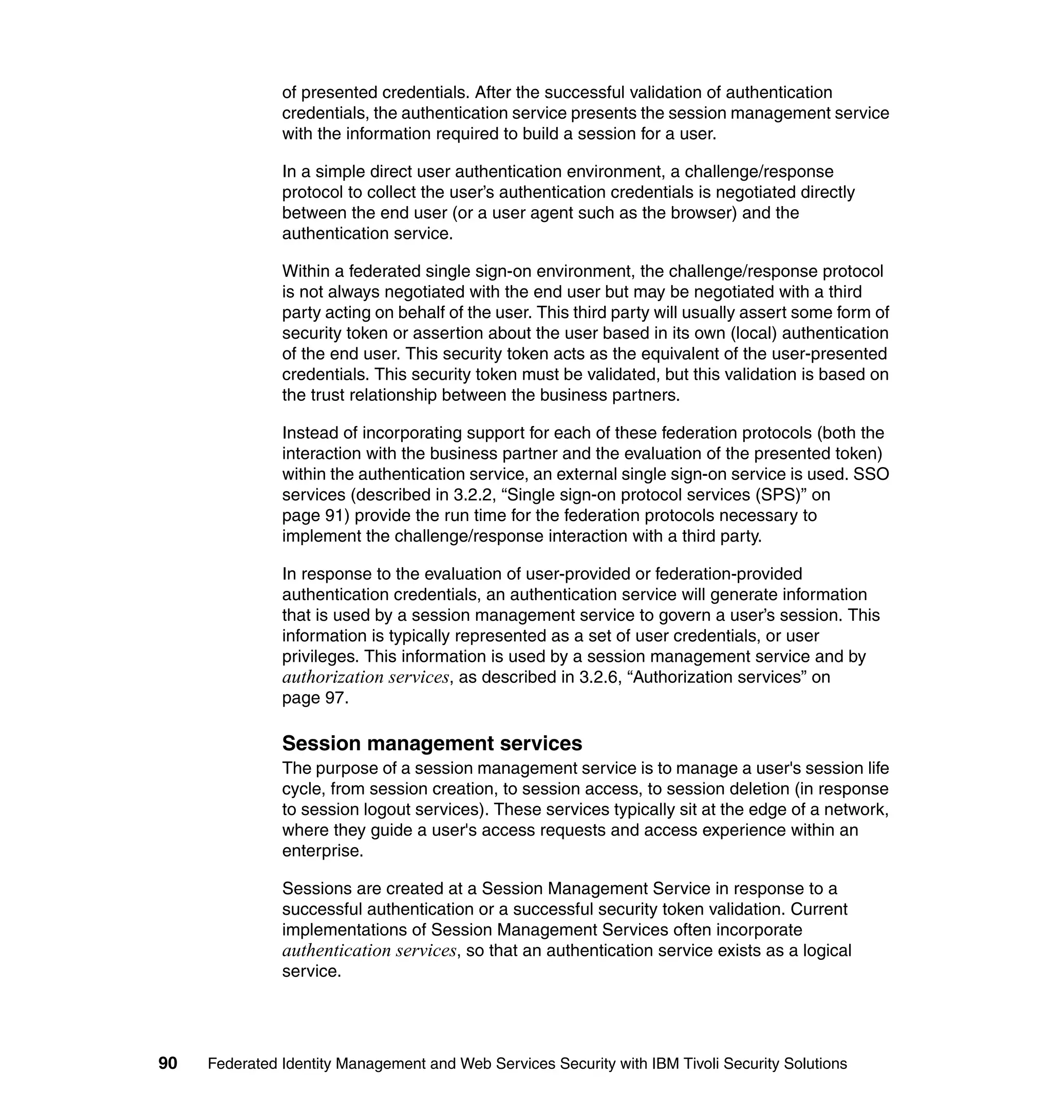 of presented credentials. After the successful validation of authentication
               credentials, the authentication service presents the session management service
               with the information required to build a session for a user.

               In a simple direct user authentication environment, a challenge/response
               protocol to collect the user’s authentication credentials is negotiated directly
               between the end user (or a user agent such as the browser) and the
               authentication service.

               Within a federated single sign-on environment, the challenge/response protocol
               is not always negotiated with the end user but may be negotiated with a third
               party acting on behalf of the user. This third party will usually assert some form of
               security token or assertion about the user based in its own (local) authentication
               of the end user. This security token acts as the equivalent of the user-presented
               credentials. This security token must be validated, but this validation is based on
               the trust relationship between the business partners.

               Instead of incorporating support for each of these federation protocols (both the
               interaction with the business partner and the evaluation of the presented token)
               within the authentication service, an external single sign-on service is used. SSO
               services (described in 3.2.2, “Single sign-on protocol services (SPS)” on
               page 91) provide the run time for the federation protocols necessary to
               implement the challenge/response interaction with a third party.

               In response to the evaluation of user-provided or federation-provided
               authentication credentials, an authentication service will generate information
               that is used by a session management service to govern a user’s session. This
               information is typically represented as a set of user credentials, or user
               privileges. This information is used by a session management service and by
               authorization services, as described in 3.2.6, “Authorization services” on
               page 97.

               Session management services
               The purpose of a session management service is to manage a user's session life
               cycle, from session creation, to session access, to session deletion (in response
               to session logout services). These services typically sit at the edge of a network,
               where they guide a user's access requests and access experience within an
               enterprise.

               Sessions are created at a Session Management Service in response to a
               successful authentication or a successful security token validation. Current
               implementations of Session Management Services often incorporate
               authentication services, so that an authentication service exists as a logical
               service.




90   Federated Identity Management and Web Services Security with IBM Tivoli Security Solutions
 