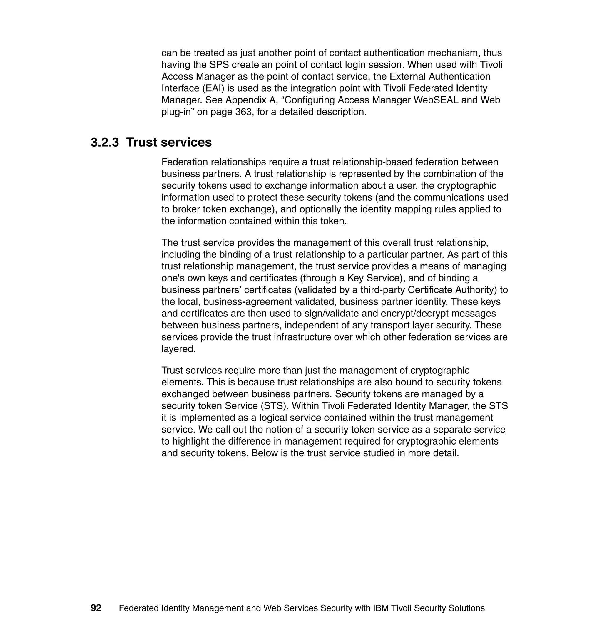 can be treated as just another point of contact authentication mechanism, thus
               having the SPS create an point of contact login session. When used with Tivoli
               Access Manager as the point of contact service, the External Authentication
               Interface (EAI) is used as the integration point with Tivoli Federated Identity
               Manager. See Appendix A, “Configuring Access Manager WebSEAL and Web
               plug-in” on page 363, for a detailed description.


3.2.3 Trust services
               Federation relationships require a trust relationship-based federation between
               business partners. A trust relationship is represented by the combination of the
               security tokens used to exchange information about a user, the cryptographic
               information used to protect these security tokens (and the communications used
               to broker token exchange), and optionally the identity mapping rules applied to
               the information contained within this token.

               The trust service provides the management of this overall trust relationship,
               including the binding of a trust relationship to a particular partner. As part of this
               trust relationship management, the trust service provides a means of managing
               one's own keys and certificates (through a Key Service), and of binding a
               business partners’ certificates (validated by a third-party Certificate Authority) to
               the local, business-agreement validated, business partner identity. These keys
               and certificates are then used to sign/validate and encrypt/decrypt messages
               between business partners, independent of any transport layer security. These
               services provide the trust infrastructure over which other federation services are
               layered.

               Trust services require more than just the management of cryptographic
               elements. This is because trust relationships are also bound to security tokens
               exchanged between business partners. Security tokens are managed by a
               security token Service (STS). Within Tivoli Federated Identity Manager, the STS
               it is implemented as a logical service contained within the trust management
               service. We call out the notion of a security token service as a separate service
               to highlight the difference in management required for cryptographic elements
               and security tokens. Below is the trust service studied in more detail.




92   Federated Identity Management and Web Services Security with IBM Tivoli Security Solutions
 