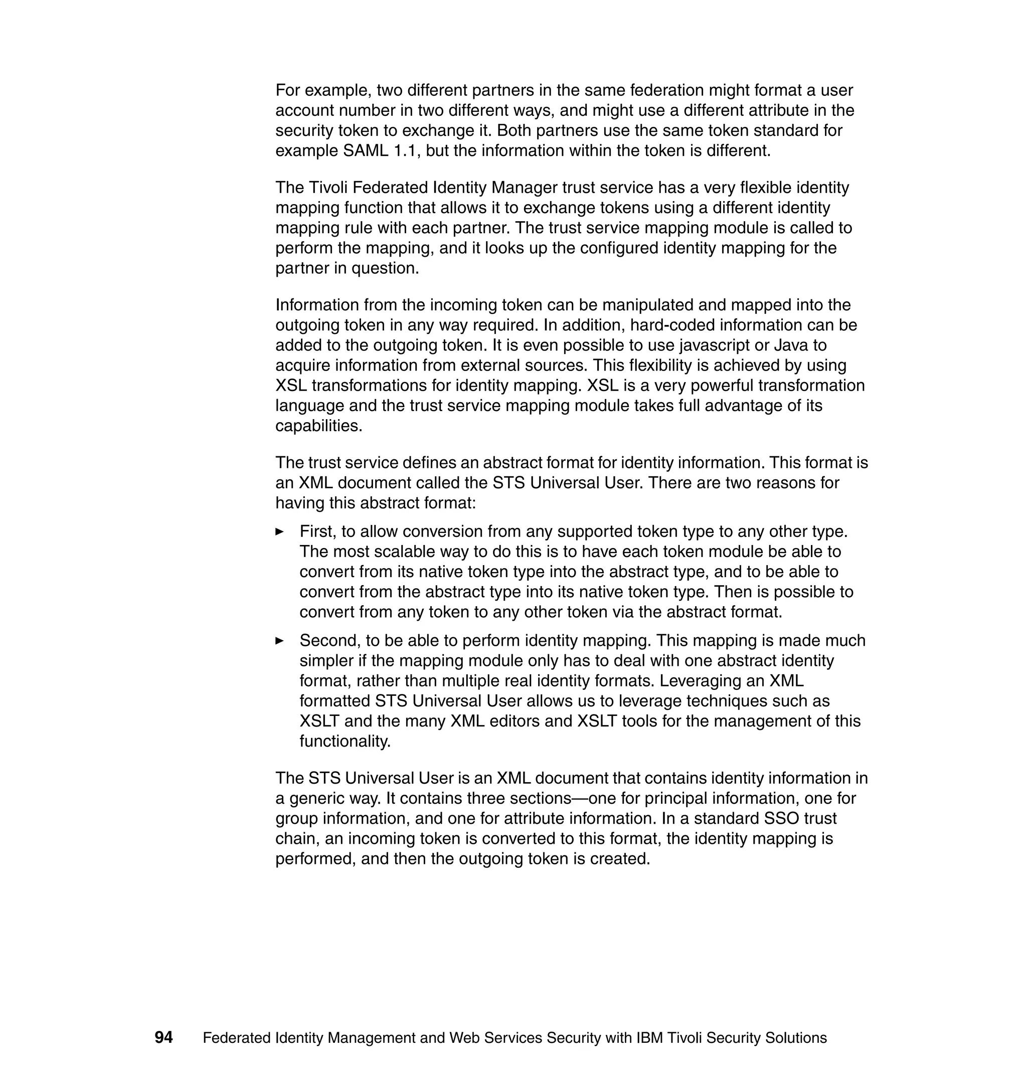 For example, two different partners in the same federation might format a user
               account number in two different ways, and might use a different attribute in the
               security token to exchange it. Both partners use the same token standard for
               example SAML 1.1, but the information within the token is different.

               The Tivoli Federated Identity Manager trust service has a very flexible identity
               mapping function that allows it to exchange tokens using a different identity
               mapping rule with each partner. The trust service mapping module is called to
               perform the mapping, and it looks up the configured identity mapping for the
               partner in question.

               Information from the incoming token can be manipulated and mapped into the
               outgoing token in any way required. In addition, hard-coded information can be
               added to the outgoing token. It is even possible to use javascript or Java to
               acquire information from external sources. This flexibility is achieved by using
               XSL transformations for identity mapping. XSL is a very powerful transformation
               language and the trust service mapping module takes full advantage of its
               capabilities.

               The trust service defines an abstract format for identity information. This format is
               an XML document called the STS Universal User. There are two reasons for
               having this abstract format:
                  First, to allow conversion from any supported token type to any other type.
                  The most scalable way to do this is to have each token module be able to
                  convert from its native token type into the abstract type, and to be able to
                  convert from the abstract type into its native token type. Then is possible to
                  convert from any token to any other token via the abstract format.
                  Second, to be able to perform identity mapping. This mapping is made much
                  simpler if the mapping module only has to deal with one abstract identity
                  format, rather than multiple real identity formats. Leveraging an XML
                  formatted STS Universal User allows us to leverage techniques such as
                  XSLT and the many XML editors and XSLT tools for the management of this
                  functionality.

               The STS Universal User is an XML document that contains identity information in
               a generic way. It contains three sections—one for principal information, one for
               group information, and one for attribute information. In a standard SSO trust
               chain, an incoming token is converted to this format, the identity mapping is
               performed, and then the outgoing token is created.




94   Federated Identity Management and Web Services Security with IBM Tivoli Security Solutions
 