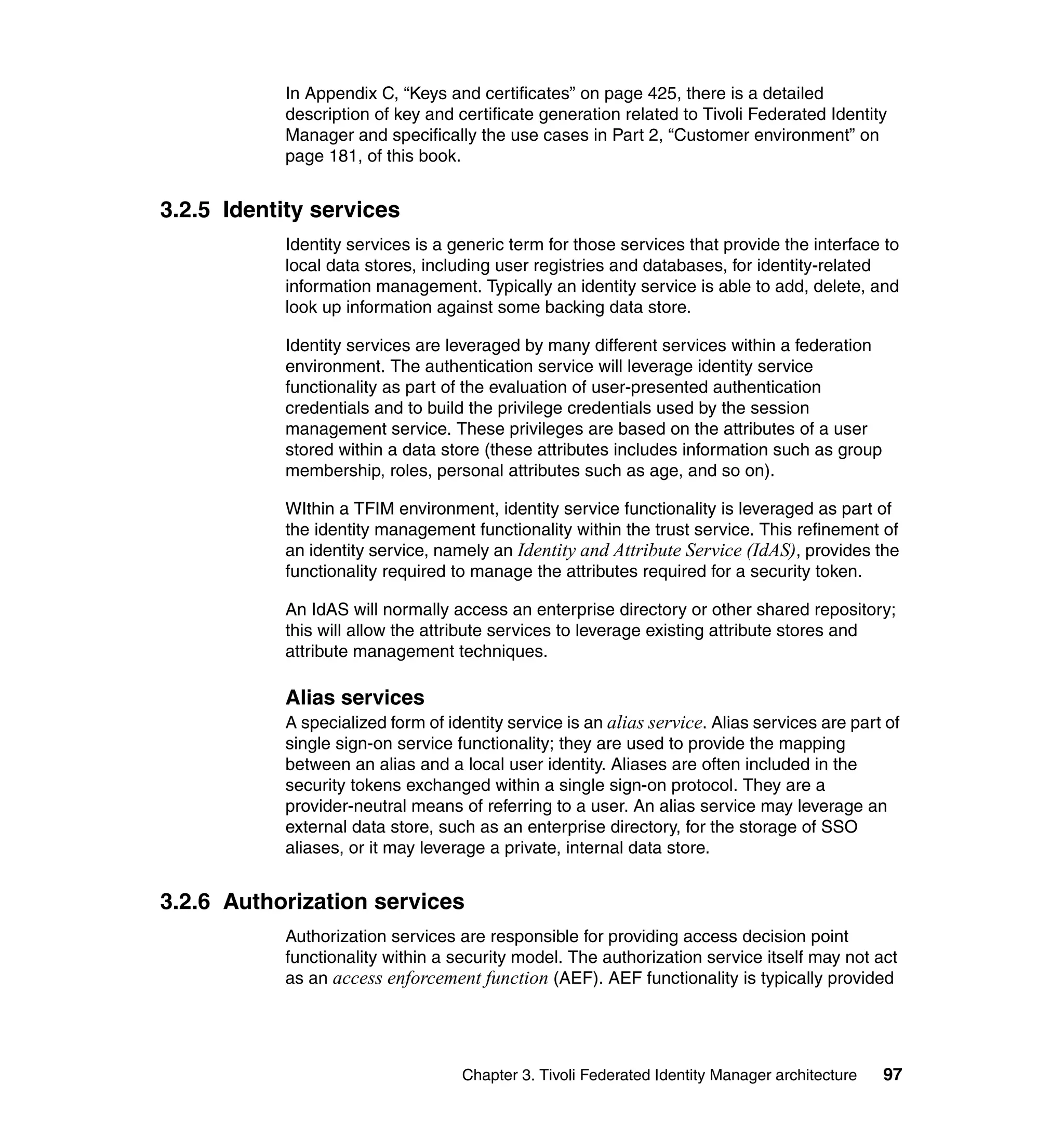 In Appendix C, “Keys and certificates” on page 425, there is a detailed
           description of key and certificate generation related to Tivoli Federated Identity
           Manager and specifically the use cases in Part 2, “Customer environment” on
           page 181, of this book.


3.2.5 Identity services
           Identity services is a generic term for those services that provide the interface to
           local data stores, including user registries and databases, for identity-related
           information management. Typically an identity service is able to add, delete, and
           look up information against some backing data store.

           Identity services are leveraged by many different services within a federation
           environment. The authentication service will leverage identity service
           functionality as part of the evaluation of user-presented authentication
           credentials and to build the privilege credentials used by the session
           management service. These privileges are based on the attributes of a user
           stored within a data store (these attributes includes information such as group
           membership, roles, personal attributes such as age, and so on).

           WIthin a TFIM environment, identity service functionality is leveraged as part of
           the identity management functionality within the trust service. This refinement of
           an identity service, namely an Identity and Attribute Service (IdAS), provides the
           functionality required to manage the attributes required for a security token.

           An IdAS will normally access an enterprise directory or other shared repository;
           this will allow the attribute services to leverage existing attribute stores and
           attribute management techniques.

           Alias services
           A specialized form of identity service is an alias service. Alias services are part of
           single sign-on service functionality; they are used to provide the mapping
           between an alias and a local user identity. Aliases are often included in the
           security tokens exchanged within a single sign-on protocol. They are a
           provider-neutral means of referring to a user. An alias service may leverage an
           external data store, such as an enterprise directory, for the storage of SSO
           aliases, or it may leverage a private, internal data store.


3.2.6 Authorization services
           Authorization services are responsible for providing access decision point
           functionality within a security model. The authorization service itself may not act
           as an access enforcement function (AEF). AEF functionality is typically provided




                                   Chapter 3. Tivoli Federated Identity Manager architecture   97
 