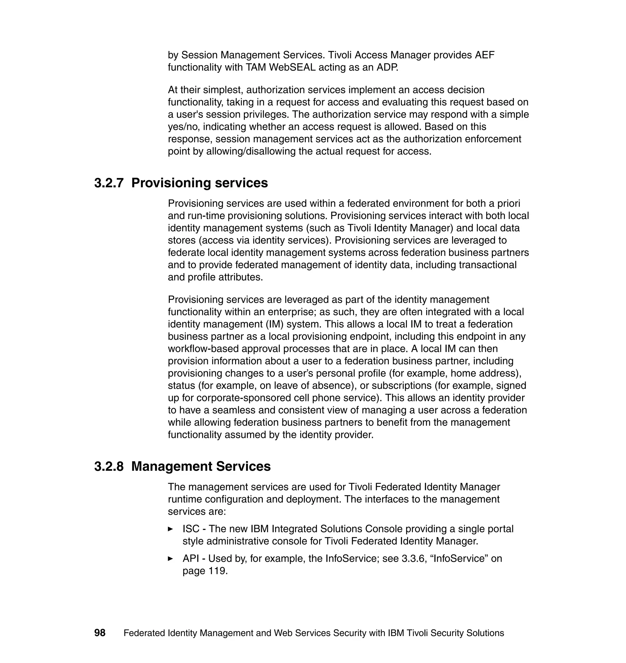 by Session Management Services. Tivoli Access Manager provides AEF
               functionality with TAM WebSEAL acting as an ADP.

               At their simplest, authorization services implement an access decision
               functionality, taking in a request for access and evaluating this request based on
               a user's session privileges. The authorization service may respond with a simple
               yes/no, indicating whether an access request is allowed. Based on this
               response, session management services act as the authorization enforcement
               point by allowing/disallowing the actual request for access.


3.2.7 Provisioning services
               Provisioning services are used within a federated environment for both a priori
               and run-time provisioning solutions. Provisioning services interact with both local
               identity management systems (such as Tivoli Identity Manager) and local data
               stores (access via identity services). Provisioning services are leveraged to
               federate local identity management systems across federation business partners
               and to provide federated management of identity data, including transactional
               and profile attributes.

               Provisioning services are leveraged as part of the identity management
               functionality within an enterprise; as such, they are often integrated with a local
               identity management (IM) system. This allows a local IM to treat a federation
               business partner as a local provisioning endpoint, including this endpoint in any
               workflow-based approval processes that are in place. A local IM can then
               provision information about a user to a federation business partner, including
               provisioning changes to a user’s personal profile (for example, home address),
               status (for example, on leave of absence), or subscriptions (for example, signed
               up for corporate-sponsored cell phone service). This allows an identity provider
               to have a seamless and consistent view of managing a user across a federation
               while allowing federation business partners to benefit from the management
               functionality assumed by the identity provider.


3.2.8 Management Services
               The management services are used for Tivoli Federated Identity Manager
               runtime configuration and deployment. The interfaces to the management
               services are:
                  ISC - The new IBM Integrated Solutions Console providing a single portal
                  style administrative console for Tivoli Federated Identity Manager.
                  API - Used by, for example, the InfoService; see 3.3.6, “InfoService” on
                  page 119.




98   Federated Identity Management and Web Services Security with IBM Tivoli Security Solutions
 
