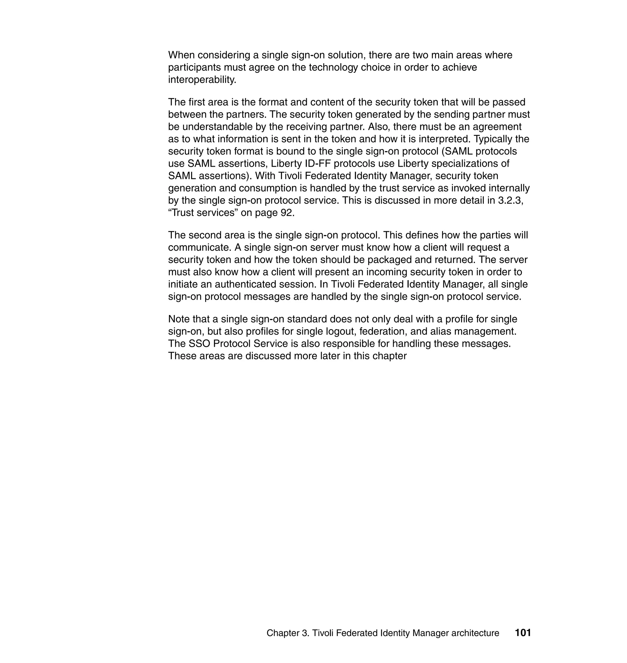 When considering a single sign-on solution, there are two main areas where
participants must agree on the technology choice in order to achieve
interoperability.

The first area is the format and content of the security token that will be passed
between the partners. The security token generated by the sending partner must
be understandable by the receiving partner. Also, there must be an agreement
as to what information is sent in the token and how it is interpreted. Typically the
security token format is bound to the single sign-on protocol (SAML protocols
use SAML assertions, Liberty ID-FF protocols use Liberty specializations of
SAML assertions). With Tivoli Federated Identity Manager, security token
generation and consumption is handled by the trust service as invoked internally
by the single sign-on protocol service. This is discussed in more detail in 3.2.3,
“Trust services” on page 92.

The second area is the single sign-on protocol. This defines how the parties will
communicate. A single sign-on server must know how a client will request a
security token and how the token should be packaged and returned. The server
must also know how a client will present an incoming security token in order to
initiate an authenticated session. In Tivoli Federated Identity Manager, all single
sign-on protocol messages are handled by the single sign-on protocol service.

Note that a single sign-on standard does not only deal with a profile for single
sign-on, but also profiles for single logout, federation, and alias management.
The SSO Protocol Service is also responsible for handling these messages.
These areas are discussed more later in this chapter




                      Chapter 3. Tivoli Federated Identity Manager architecture   101
 