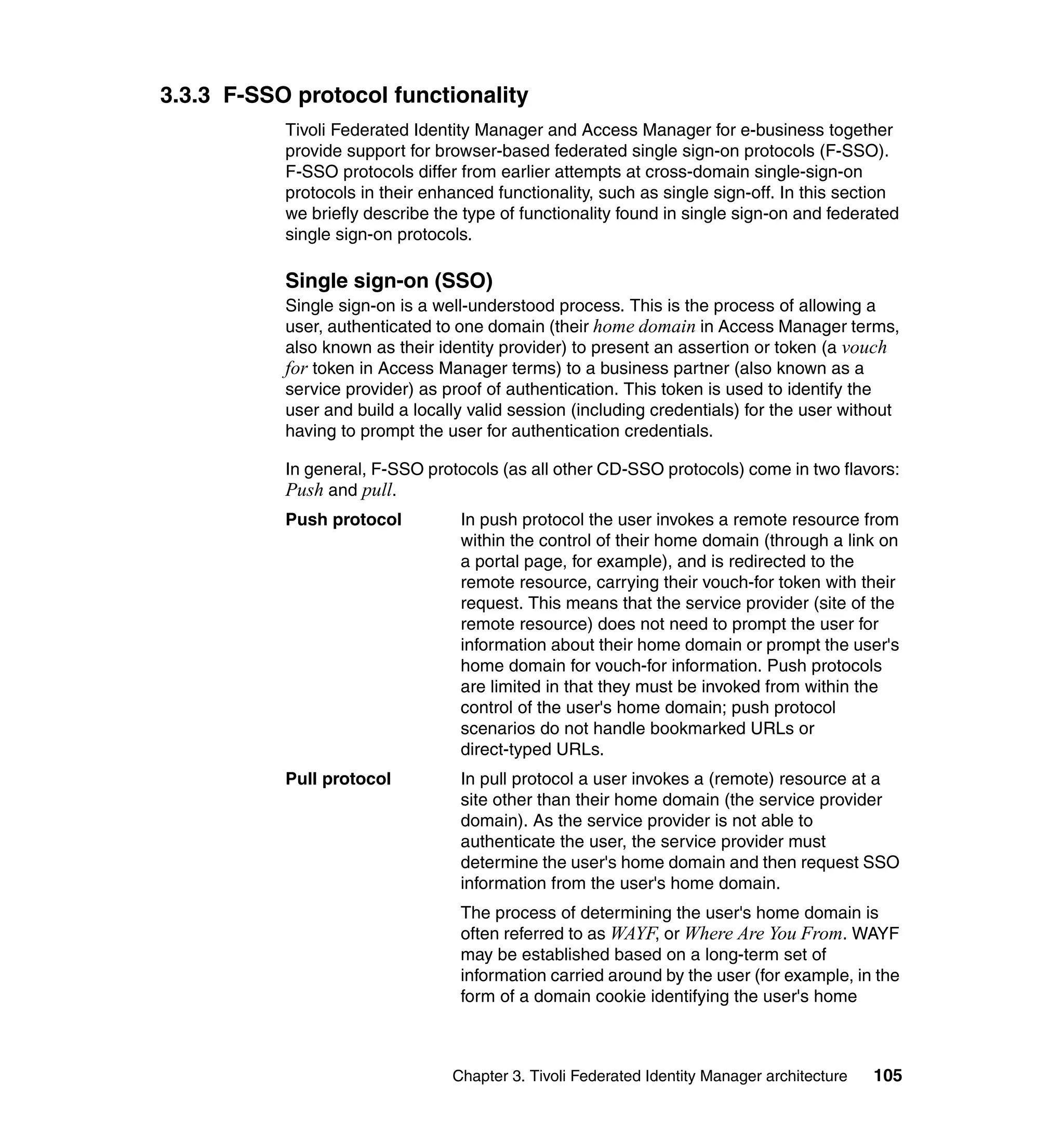 3.3.3 F-SSO protocol functionality
           Tivoli Federated Identity Manager and Access Manager for e-business together
           provide support for browser-based federated single sign-on protocols (F-SSO).
           F-SSO protocols differ from earlier attempts at cross-domain single-sign-on
           protocols in their enhanced functionality, such as single sign-off. In this section
           we briefly describe the type of functionality found in single sign-on and federated
           single sign-on protocols.

           Single sign-on (SSO)
           Single sign-on is a well-understood process. This is the process of allowing a
           user, authenticated to one domain (their home domain in Access Manager terms,
           also known as their identity provider) to present an assertion or token (a vouch
           for token in Access Manager terms) to a business partner (also known as a
           service provider) as proof of authentication. This token is used to identify the
           user and build a locally valid session (including credentials) for the user without
           having to prompt the user for authentication credentials.

           In general, F-SSO protocols (as all other CD-SSO protocols) come in two flavors:
           Push and pull.
           Push protocol          In push protocol the user invokes a remote resource from
                                  within the control of their home domain (through a link on
                                  a portal page, for example), and is redirected to the
                                  remote resource, carrying their vouch-for token with their
                                  request. This means that the service provider (site of the
                                  remote resource) does not need to prompt the user for
                                  information about their home domain or prompt the user's
                                  home domain for vouch-for information. Push protocols
                                  are limited in that they must be invoked from within the
                                  control of the user's home domain; push protocol
                                  scenarios do not handle bookmarked URLs or
                                  direct-typed URLs.
           Pull protocol          In pull protocol a user invokes a (remote) resource at a
                                  site other than their home domain (the service provider
                                  domain). As the service provider is not able to
                                  authenticate the user, the service provider must
                                  determine the user's home domain and then request SSO
                                  information from the user's home domain.
                                  The process of determining the user's home domain is
                                  often referred to as WAYF, or Where Are You From. WAYF
                                  may be established based on a long-term set of
                                  information carried around by the user (for example, in the
                                  form of a domain cookie identifying the user's home



                                 Chapter 3. Tivoli Federated Identity Manager architecture   105
 
