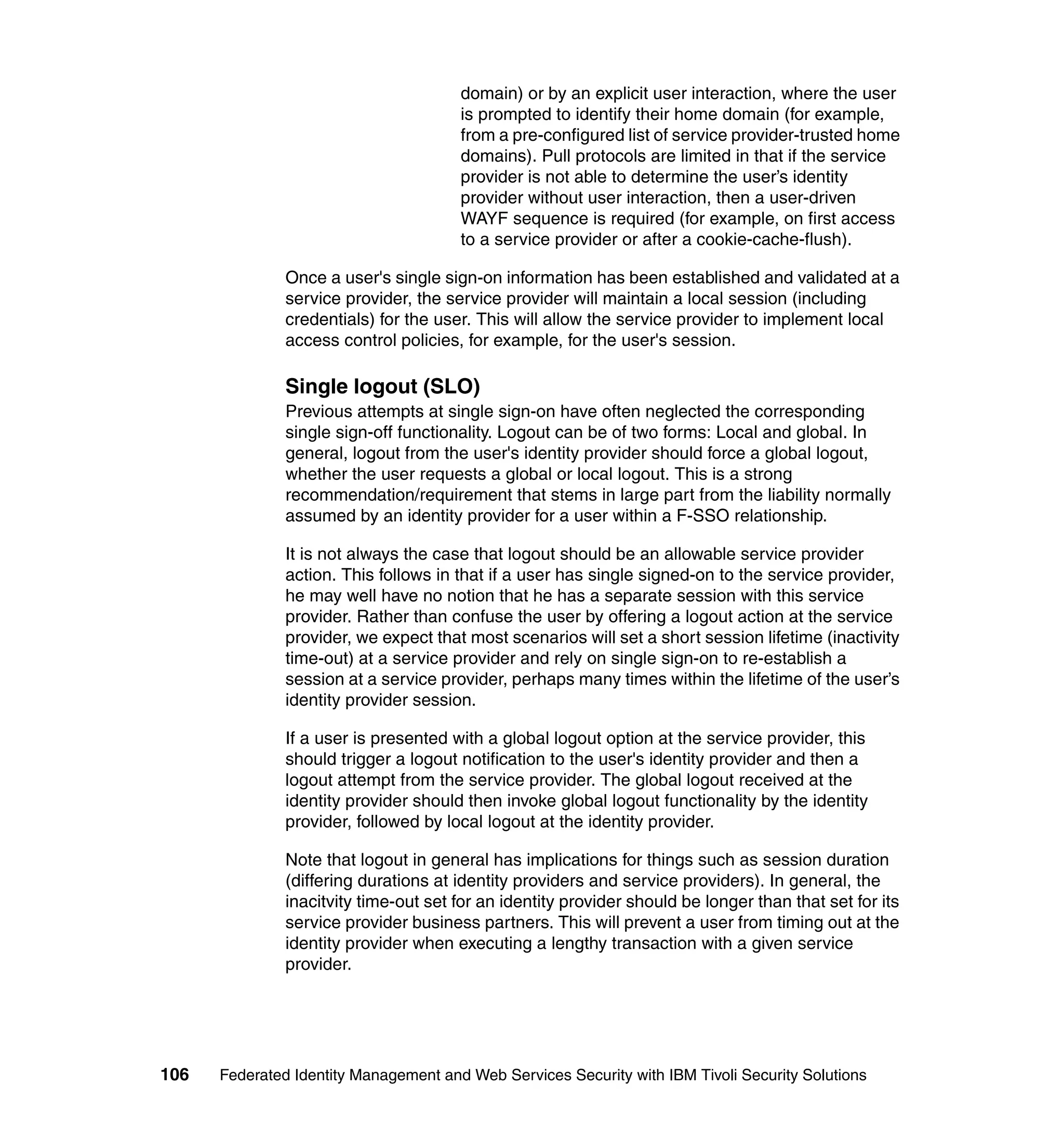 domain) or by an explicit user interaction, where the user
                                       is prompted to identify their home domain (for example,
                                       from a pre-configured list of service provider-trusted home
                                       domains). Pull protocols are limited in that if the service
                                       provider is not able to determine the user’s identity
                                       provider without user interaction, then a user-driven
                                       WAYF sequence is required (for example, on first access
                                       to a service provider or after a cookie-cache-flush).

               Once a user's single sign-on information has been established and validated at a
               service provider, the service provider will maintain a local session (including
               credentials) for the user. This will allow the service provider to implement local
               access control policies, for example, for the user's session.

               Single logout (SLO)
               Previous attempts at single sign-on have often neglected the corresponding
               single sign-off functionality. Logout can be of two forms: Local and global. In
               general, logout from the user's identity provider should force a global logout,
               whether the user requests a global or local logout. This is a strong
               recommendation/requirement that stems in large part from the liability normally
               assumed by an identity provider for a user within a F-SSO relationship.

               It is not always the case that logout should be an allowable service provider
               action. This follows in that if a user has single signed-on to the service provider,
               he may well have no notion that he has a separate session with this service
               provider. Rather than confuse the user by offering a logout action at the service
               provider, we expect that most scenarios will set a short session lifetime (inactivity
               time-out) at a service provider and rely on single sign-on to re-establish a
               session at a service provider, perhaps many times within the lifetime of the user’s
               identity provider session.

               If a user is presented with a global logout option at the service provider, this
               should trigger a logout notification to the user's identity provider and then a
               logout attempt from the service provider. The global logout received at the
               identity provider should then invoke global logout functionality by the identity
               provider, followed by local logout at the identity provider.

               Note that logout in general has implications for things such as session duration
               (differing durations at identity providers and service providers). In general, the
               inacitvity time-out set for an identity provider should be longer than that set for its
               service provider business partners. This will prevent a user from timing out at the
               identity provider when executing a lengthy transaction with a given service
               provider.




106   Federated Identity Management and Web Services Security with IBM Tivoli Security Solutions
 