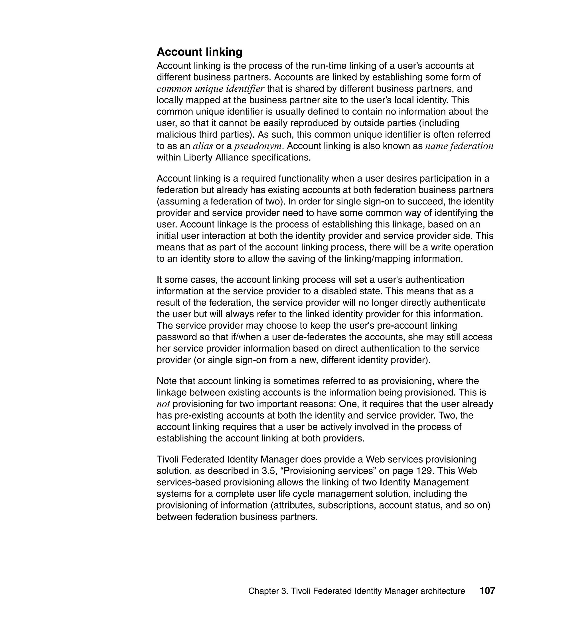 Account linking
Account linking is the process of the run-time linking of a user’s accounts at
different business partners. Accounts are linked by establishing some form of
common unique identifier that is shared by different business partners, and
locally mapped at the business partner site to the user’s local identity. This
common unique identifier is usually defined to contain no information about the
user, so that it cannot be easily reproduced by outside parties (including
malicious third parties). As such, this common unique identifier is often referred
to as an alias or a pseudonym. Account linking is also known as name federation
within Liberty Alliance specifications.

Account linking is a required functionality when a user desires participation in a
federation but already has existing accounts at both federation business partners
(assuming a federation of two). In order for single sign-on to succeed, the identity
provider and service provider need to have some common way of identifying the
user. Account linkage is the process of establishing this linkage, based on an
initial user interaction at both the identity provider and service provider side. This
means that as part of the account linking process, there will be a write operation
to an identity store to allow the saving of the linking/mapping information.

It some cases, the account linking process will set a user's authentication
information at the service provider to a disabled state. This means that as a
result of the federation, the service provider will no longer directly authenticate
the user but will always refer to the linked identity provider for this information.
The service provider may choose to keep the user's pre-account linking
password so that if/when a user de-federates the accounts, she may still access
her service provider information based on direct authentication to the service
provider (or single sign-on from a new, different identity provider).

Note that account linking is sometimes referred to as provisioning, where the
linkage between existing accounts is the information being provisioned. This is
not provisioning for two important reasons: One, it requires that the user already
has pre-existing accounts at both the identity and service provider. Two, the
account linking requires that a user be actively involved in the process of
establishing the account linking at both providers.

Tivoli Federated Identity Manager does provide a Web services provisioning
solution, as described in 3.5, “Provisioning services” on page 129. This Web
services-based provisioning allows the linking of two Identity Management
systems for a complete user life cycle management solution, including the
provisioning of information (attributes, subscriptions, account status, and so on)
between federation business partners.




                       Chapter 3. Tivoli Federated Identity Manager architecture   107
 