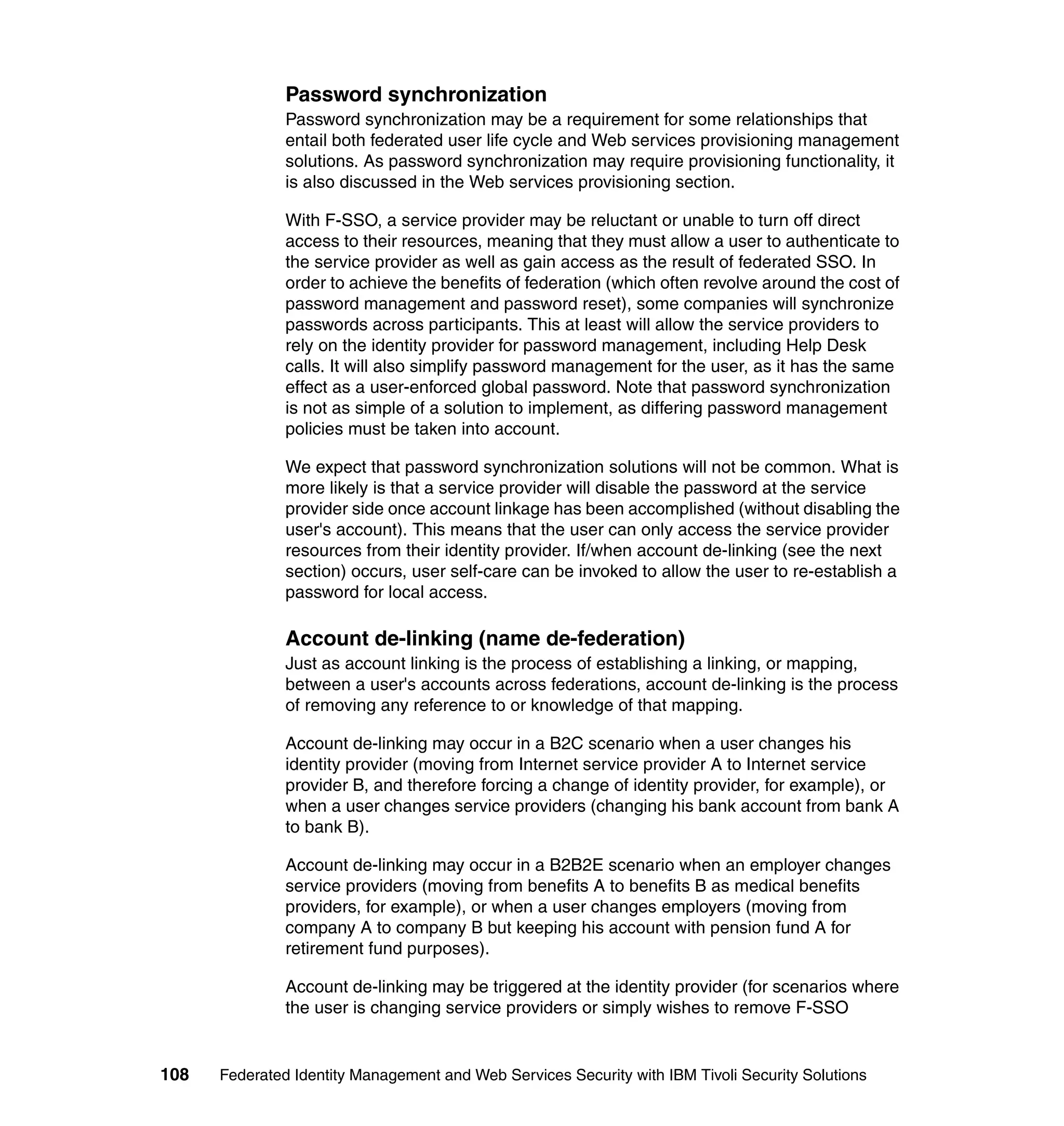 Password synchronization
               Password synchronization may be a requirement for some relationships that
               entail both federated user life cycle and Web services provisioning management
               solutions. As password synchronization may require provisioning functionality, it
               is also discussed in the Web services provisioning section.

               With F-SSO, a service provider may be reluctant or unable to turn off direct
               access to their resources, meaning that they must allow a user to authenticate to
               the service provider as well as gain access as the result of federated SSO. In
               order to achieve the benefits of federation (which often revolve around the cost of
               password management and password reset), some companies will synchronize
               passwords across participants. This at least will allow the service providers to
               rely on the identity provider for password management, including Help Desk
               calls. It will also simplify password management for the user, as it has the same
               effect as a user-enforced global password. Note that password synchronization
               is not as simple of a solution to implement, as differing password management
               policies must be taken into account.

               We expect that password synchronization solutions will not be common. What is
               more likely is that a service provider will disable the password at the service
               provider side once account linkage has been accomplished (without disabling the
               user's account). This means that the user can only access the service provider
               resources from their identity provider. If/when account de-linking (see the next
               section) occurs, user self-care can be invoked to allow the user to re-establish a
               password for local access.

               Account de-linking (name de-federation)
               Just as account linking is the process of establishing a linking, or mapping,
               between a user's accounts across federations, account de-linking is the process
               of removing any reference to or knowledge of that mapping.

               Account de-linking may occur in a B2C scenario when a user changes his
               identity provider (moving from Internet service provider A to Internet service
               provider B, and therefore forcing a change of identity provider, for example), or
               when a user changes service providers (changing his bank account from bank A
               to bank B).

               Account de-linking may occur in a B2B2E scenario when an employer changes
               service providers (moving from benefits A to benefits B as medical benefits
               providers, for example), or when a user changes employers (moving from
               company A to company B but keeping his account with pension fund A for
               retirement fund purposes).

               Account de-linking may be triggered at the identity provider (for scenarios where
               the user is changing service providers or simply wishes to remove F-SSO


108   Federated Identity Management and Web Services Security with IBM Tivoli Security Solutions
 