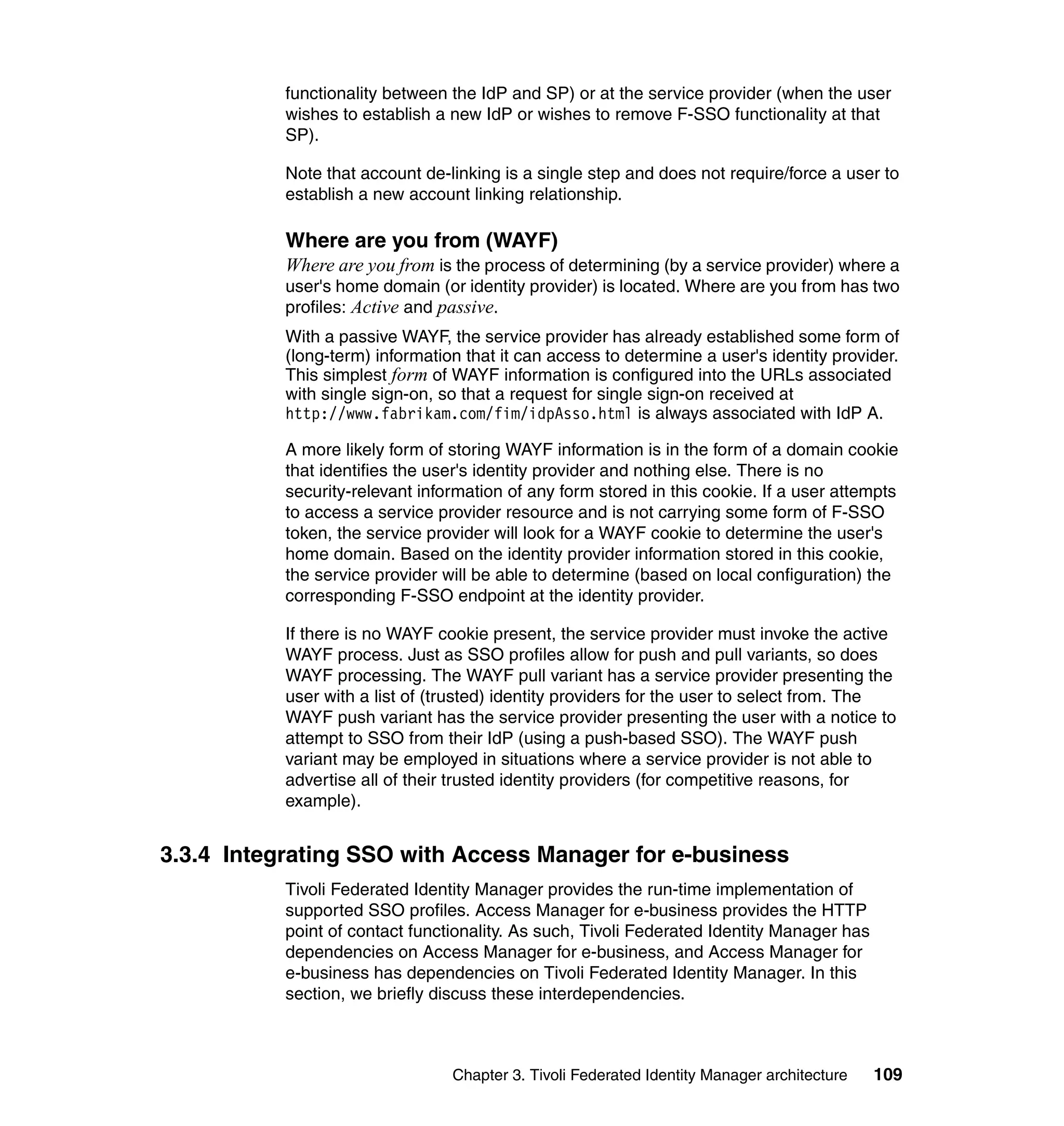 functionality between the IdP and SP) or at the service provider (when the user
           wishes to establish a new IdP or wishes to remove F-SSO functionality at that
           SP).

           Note that account de-linking is a single step and does not require/force a user to
           establish a new account linking relationship.

           Where are you from (WAYF)
           Where are you from is the process of determining (by a service provider) where a
           user's home domain (or identity provider) is located. Where are you from has two
           profiles: Active and passive.
           With a passive WAYF, the service provider has already established some form of
           (long-term) information that it can access to determine a user's identity provider.
           This simplest form of WAYF information is configured into the URLs associated
           with single sign-on, so that a request for single sign-on received at
           http://www.fabrikam.com/fim/idpAsso.html is always associated with IdP A.

           A more likely form of storing WAYF information is in the form of a domain cookie
           that identifies the user's identity provider and nothing else. There is no
           security-relevant information of any form stored in this cookie. If a user attempts
           to access a service provider resource and is not carrying some form of F-SSO
           token, the service provider will look for a WAYF cookie to determine the user's
           home domain. Based on the identity provider information stored in this cookie,
           the service provider will be able to determine (based on local configuration) the
           corresponding F-SSO endpoint at the identity provider.

           If there is no WAYF cookie present, the service provider must invoke the active
           WAYF process. Just as SSO profiles allow for push and pull variants, so does
           WAYF processing. The WAYF pull variant has a service provider presenting the
           user with a list of (trusted) identity providers for the user to select from. The
           WAYF push variant has the service provider presenting the user with a notice to
           attempt to SSO from their IdP (using a push-based SSO). The WAYF push
           variant may be employed in situations where a service provider is not able to
           advertise all of their trusted identity providers (for competitive reasons, for
           example).


3.3.4 Integrating SSO with Access Manager for e-business
           Tivoli Federated Identity Manager provides the run-time implementation of
           supported SSO profiles. Access Manager for e-business provides the HTTP
           point of contact functionality. As such, Tivoli Federated Identity Manager has
           dependencies on Access Manager for e-business, and Access Manager for
           e-business has dependencies on Tivoli Federated Identity Manager. In this
           section, we briefly discuss these interdependencies.



                                 Chapter 3. Tivoli Federated Identity Manager architecture   109
 