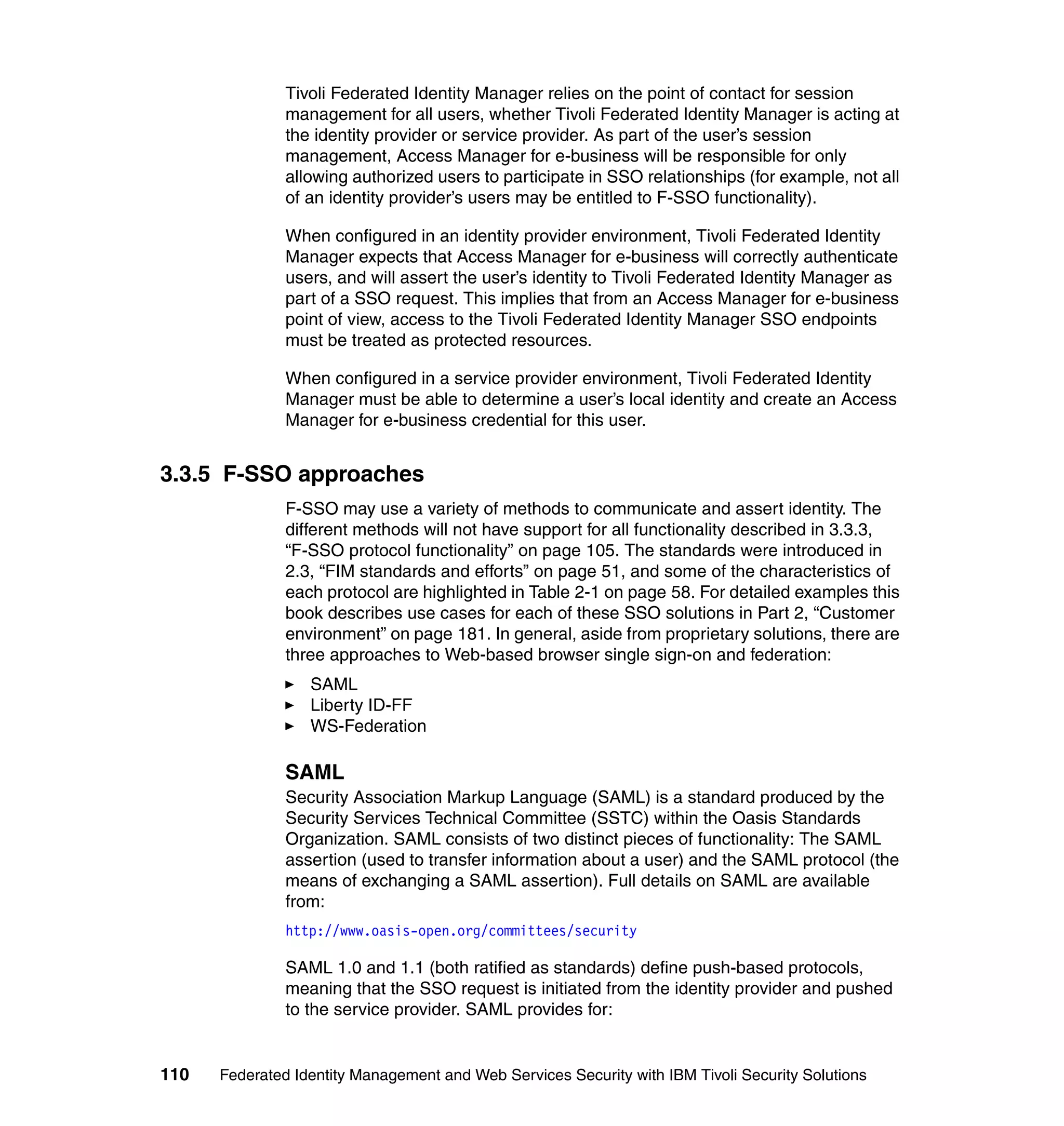 Tivoli Federated Identity Manager relies on the point of contact for session
               management for all users, whether Tivoli Federated Identity Manager is acting at
               the identity provider or service provider. As part of the user’s session
               management, Access Manager for e-business will be responsible for only
               allowing authorized users to participate in SSO relationships (for example, not all
               of an identity provider’s users may be entitled to F-SSO functionality).

               When configured in an identity provider environment, Tivoli Federated Identity
               Manager expects that Access Manager for e-business will correctly authenticate
               users, and will assert the user’s identity to Tivoli Federated Identity Manager as
               part of a SSO request. This implies that from an Access Manager for e-business
               point of view, access to the Tivoli Federated Identity Manager SSO endpoints
               must be treated as protected resources.

               When configured in a service provider environment, Tivoli Federated Identity
               Manager must be able to determine a user’s local identity and create an Access
               Manager for e-business credential for this user.


3.3.5 F-SSO approaches
               F-SSO may use a variety of methods to communicate and assert identity. The
               different methods will not have support for all functionality described in 3.3.3,
               “F-SSO protocol functionality” on page 105. The standards were introduced in
               2.3, “FIM standards and efforts” on page 51, and some of the characteristics of
               each protocol are highlighted in Table 2-1 on page 58. For detailed examples this
               book describes use cases for each of these SSO solutions in Part 2, “Customer
               environment” on page 181. In general, aside from proprietary solutions, there are
               three approaches to Web-based browser single sign-on and federation:
                  SAML
                  Liberty ID-FF
                  WS-Federation

               SAML
               Security Association Markup Language (SAML) is a standard produced by the
               Security Services Technical Committee (SSTC) within the Oasis Standards
               Organization. SAML consists of two distinct pieces of functionality: The SAML
               assertion (used to transfer information about a user) and the SAML protocol (the
               means of exchanging a SAML assertion). Full details on SAML are available
               from:
               http://www.oasis-open.org/committees/security

               SAML 1.0 and 1.1 (both ratified as standards) define push-based protocols,
               meaning that the SSO request is initiated from the identity provider and pushed
               to the service provider. SAML provides for:


110   Federated Identity Management and Web Services Security with IBM Tivoli Security Solutions
 